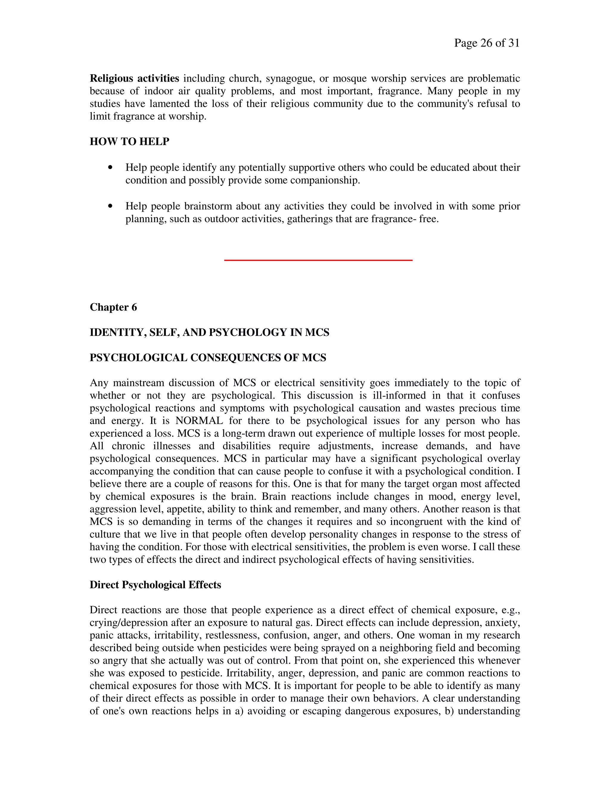 Page 26 of 31
Religious activities including church, synagogue, or mosque worship services are problematic
because of indoor air quality problems, and most important, fragrance. Many people in my
studies have lamented the loss of their religious community due to the community's refusal to
limit fragrance at worship.
HOW TO HELP
• Help people identify any potentially supportive others who could be educated about their
condition and possibly provide some companionship.
• Help people brainstorm about any activities they could be involved in with some prior
planning, such as outdoor activities, gatherings that are fragrance- free.
Chapter 6
IDENTITY, SELF, AND PSYCHOLOGY IN MCS
PSYCHOLOGICAL CONSEQUENCES OF MCS
Any mainstream discussion of MCS or electrical sensitivity goes immediately to the topic of
whether or not they are psychological. This discussion is ill-informed in that it confuses
psychological reactions and symptoms with psychological causation and wastes precious time
and energy. It is NORMAL for there to be psychological issues for any person who has
experienced a loss. MCS is a long-term drawn out experience of multiple losses for most people.
All chronic illnesses and disabilities require adjustments, increase demands, and have
psychological consequences. MCS in particular may have a significant psychological overlay
accompanying the condition that can cause people to confuse it with a psychological condition. I
believe there are a couple of reasons for this. One is that for many the target organ most affected
by chemical exposures is the brain. Brain reactions include changes in mood, energy level,
aggression level, appetite, ability to think and remember, and many others. Another reason is that
MCS is so demanding in terms of the changes it requires and so incongruent with the kind of
culture that we live in that people often develop personality changes in response to the stress of
having the condition. For those with electrical sensitivities, the problem is even worse. I call these
two types of effects the direct and indirect psychological effects of having sensitivities.
Direct Psychological Effects
Direct reactions are those that people experience as a direct effect of chemical exposure, e.g.,
crying/depression after an exposure to natural gas. Direct effects can include depression, anxiety,
panic attacks, irritability, restlessness, confusion, anger, and others. One woman in my research
described being outside when pesticides were being sprayed on a neighboring field and becoming
so angry that she actually was out of control. From that point on, she experienced this whenever
she was exposed to pesticide. Irritability, anger, depression, and panic are common reactions to
chemical exposures for those with MCS. It is important for people to be able to identify as many
of their direct effects as possible in order to manage their own behaviors. A clear understanding
of one's own reactions helps in a) avoiding or escaping dangerous exposures, b) understanding
 