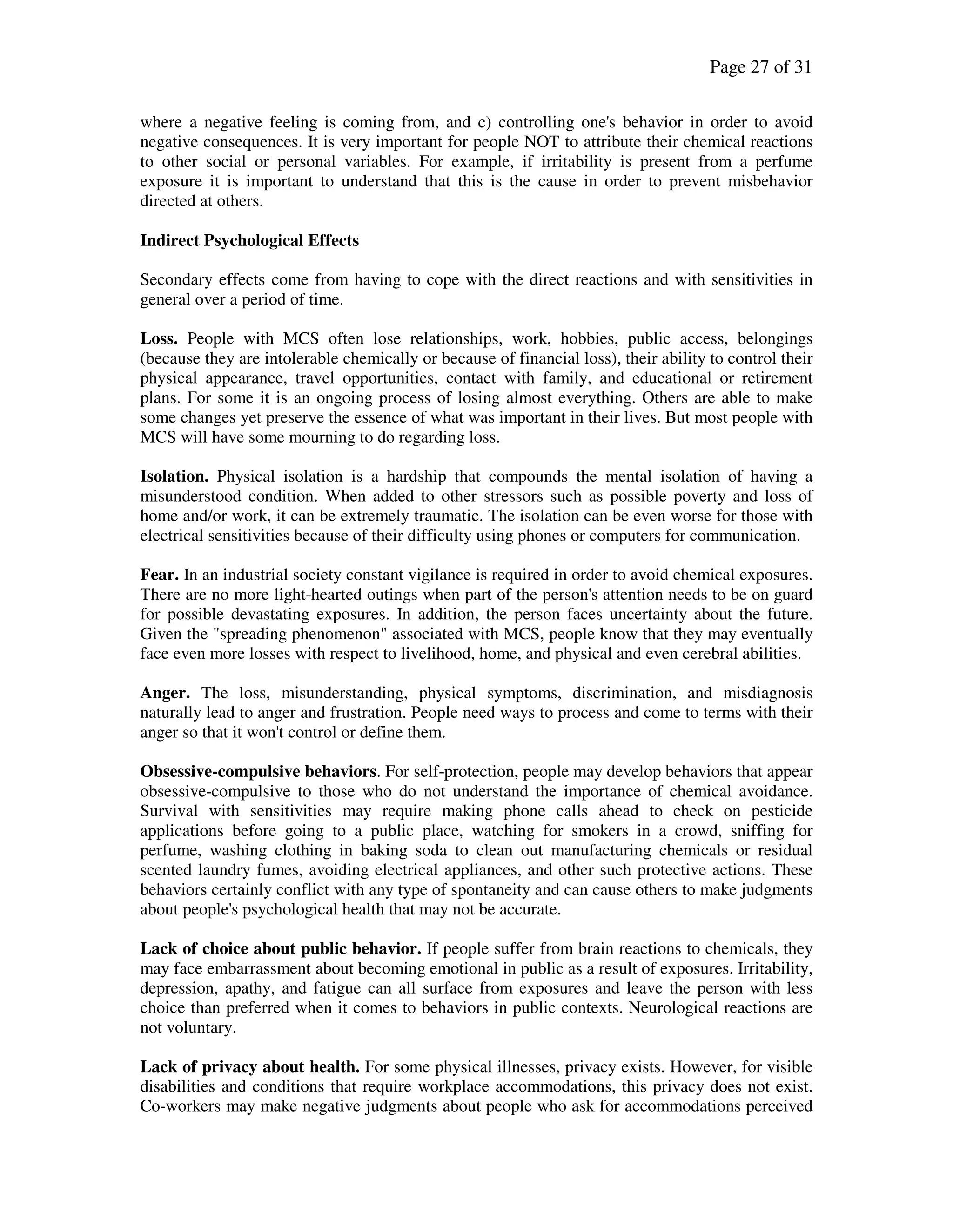 Page 27 of 31
where a negative feeling is coming from, and c) controlling one's behavior in order to avoid
negative consequences. It is very important for people NOT to attribute their chemical reactions
to other social or personal variables. For example, if irritability is present from a perfume
exposure it is important to understand that this is the cause in order to prevent misbehavior
directed at others.
Indirect Psychological Effects
Secondary effects come from having to cope with the direct reactions and with sensitivities in
general over a period of time.
Loss. People with MCS often lose relationships, work, hobbies, public access, belongings
(because they are intolerable chemically or because of financial loss), their ability to control their
physical appearance, travel opportunities, contact with family, and educational or retirement
plans. For some it is an ongoing process of losing almost everything. Others are able to make
some changes yet preserve the essence of what was important in their lives. But most people with
MCS will have some mourning to do regarding loss.
Isolation. Physical isolation is a hardship that compounds the mental isolation of having a
misunderstood condition. When added to other stressors such as possible poverty and loss of
home and/or work, it can be extremely traumatic. The isolation can be even worse for those with
electrical sensitivities because of their difficulty using phones or computers for communication.
Fear. In an industrial society constant vigilance is required in order to avoid chemical exposures.
There are no more light-hearted outings when part of the person's attention needs to be on guard
for possible devastating exposures. In addition, the person faces uncertainty about the future.
Given the "spreading phenomenon" associated with MCS, people know that they may eventually
face even more losses with respect to livelihood, home, and physical and even cerebral abilities.
Anger. The loss, misunderstanding, physical symptoms, discrimination, and misdiagnosis
naturally lead to anger and frustration. People need ways to process and come to terms with their
anger so that it won't control or define them.
Obsessive-compulsive behaviors. For self-protection, people may develop behaviors that appear
obsessive-compulsive to those who do not understand the importance of chemical avoidance.
Survival with sensitivities may require making phone calls ahead to check on pesticide
applications before going to a public place, watching for smokers in a crowd, sniffing for
perfume, washing clothing in baking soda to clean out manufacturing chemicals or residual
scented laundry fumes, avoiding electrical appliances, and other such protective actions. These
behaviors certainly conflict with any type of spontaneity and can cause others to make judgments
about people's psychological health that may not be accurate.
Lack of choice about public behavior. If people suffer from brain reactions to chemicals, they
may face embarrassment about becoming emotional in public as a result of exposures. Irritability,
depression, apathy, and fatigue can all surface from exposures and leave the person with less
choice than preferred when it comes to behaviors in public contexts. Neurological reactions are
not voluntary.
Lack of privacy about health. For some physical illnesses, privacy exists. However, for visible
disabilities and conditions that require workplace accommodations, this privacy does not exist.
Co-workers may make negative judgments about people who ask for accommodations perceived
 