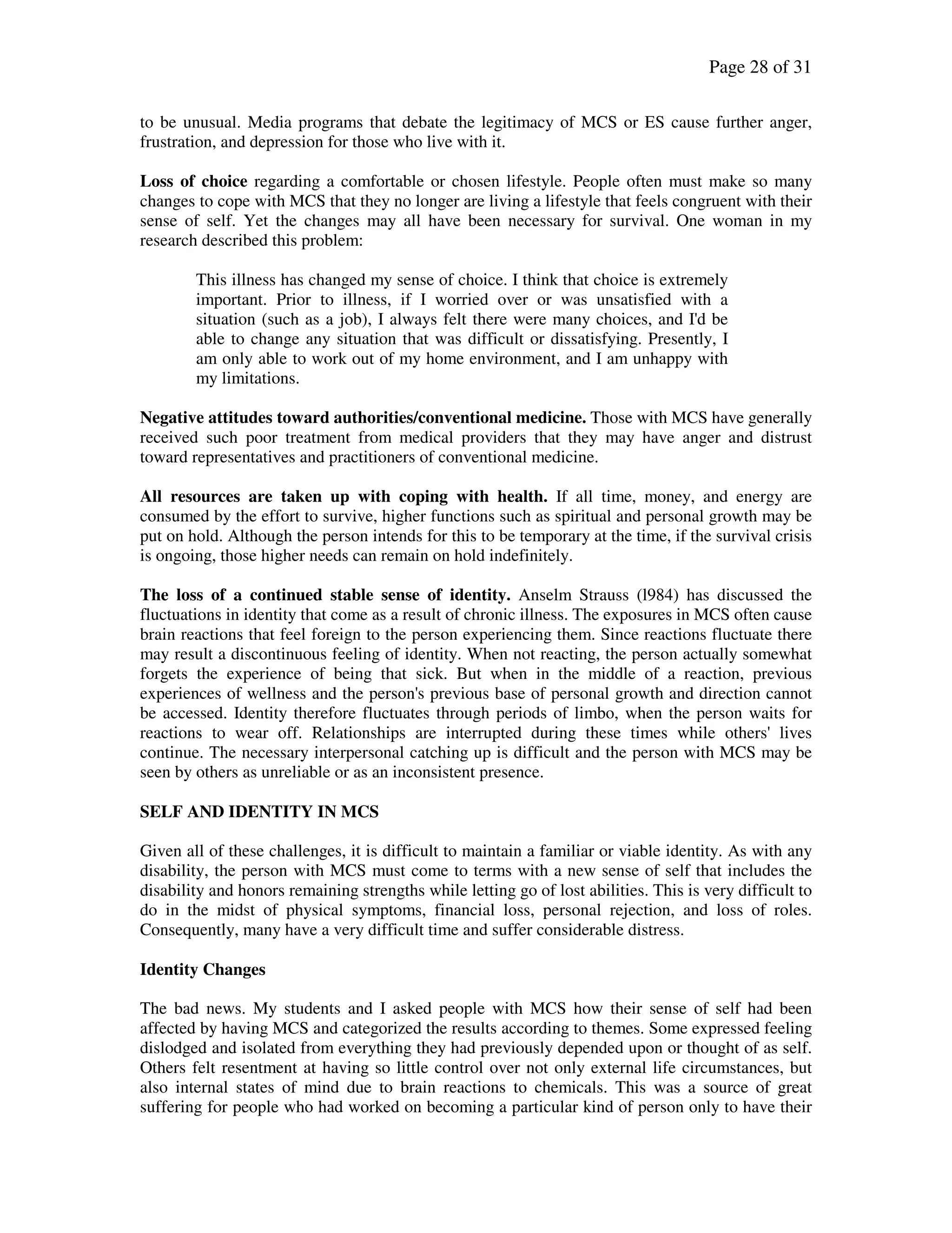 Page 28 of 31
to be unusual. Media programs that debate the legitimacy of MCS or ES cause further anger,
frustration, and depression for those who live with it.
Loss of choice regarding a comfortable or chosen lifestyle. People often must make so many
changes to cope with MCS that they no longer are living a lifestyle that feels congruent with their
sense of self. Yet the changes may all have been necessary for survival. One woman in my
research described this problem:
This illness has changed my sense of choice. I think that choice is extremely
important. Prior to illness, if I worried over or was unsatisfied with a
situation (such as a job), I always felt there were many choices, and I'd be
able to change any situation that was difficult or dissatisfying. Presently, I
am only able to work out of my home environment, and I am unhappy with
my limitations.
Negative attitudes toward authorities/conventional medicine. Those with MCS have generally
received such poor treatment from medical providers that they may have anger and distrust
toward representatives and practitioners of conventional medicine.
All resources are taken up with coping with health. If all time, money, and energy are
consumed by the effort to survive, higher functions such as spiritual and personal growth may be
put on hold. Although the person intends for this to be temporary at the time, if the survival crisis
is ongoing, those higher needs can remain on hold indefinitely.
The loss of a continued stable sense of identity. Anselm Strauss (l984) has discussed the
fluctuations in identity that come as a result of chronic illness. The exposures in MCS often cause
brain reactions that feel foreign to the person experiencing them. Since reactions fluctuate there
may result a discontinuous feeling of identity. When not reacting, the person actually somewhat
forgets the experience of being that sick. But when in the middle of a reaction, previous
experiences of wellness and the person's previous base of personal growth and direction cannot
be accessed. Identity therefore fluctuates through periods of limbo, when the person waits for
reactions to wear off. Relationships are interrupted during these times while others' lives
continue. The necessary interpersonal catching up is difficult and the person with MCS may be
seen by others as unreliable or as an inconsistent presence.
SELF AND IDENTITY IN MCS
Given all of these challenges, it is difficult to maintain a familiar or viable identity. As with any
disability, the person with MCS must come to terms with a new sense of self that includes the
disability and honors remaining strengths while letting go of lost abilities. This is very difficult to
do in the midst of physical symptoms, financial loss, personal rejection, and loss of roles.
Consequently, many have a very difficult time and suffer considerable distress.
Identity Changes
The bad news. My students and I asked people with MCS how their sense of self had been
affected by having MCS and categorized the results according to themes. Some expressed feeling
dislodged and isolated from everything they had previously depended upon or thought of as self.
Others felt resentment at having so little control over not only external life circumstances, but
also internal states of mind due to brain reactions to chemicals. This was a source of great
suffering for people who had worked on becoming a particular kind of person only to have their
 