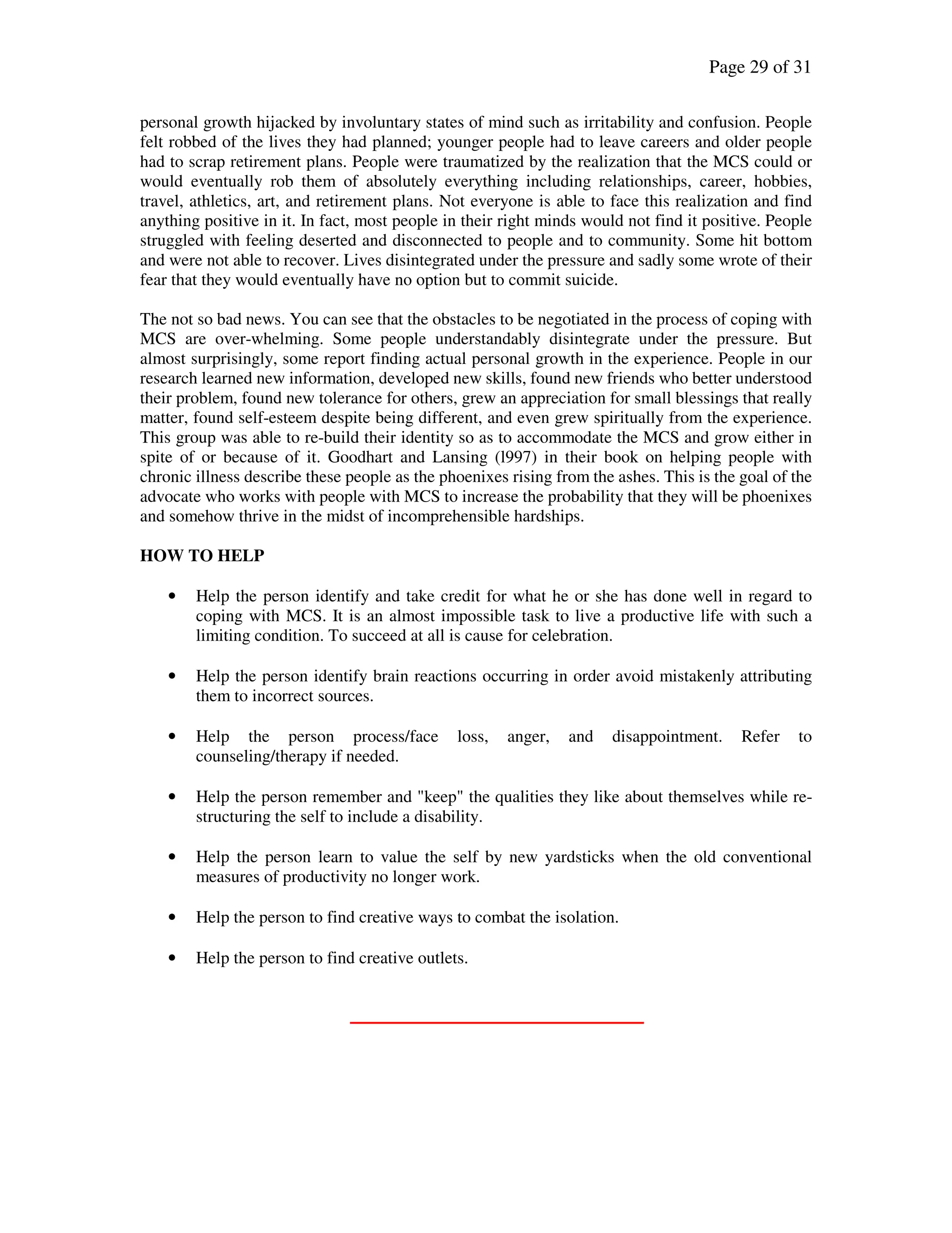 Page 29 of 31
personal growth hijacked by involuntary states of mind such as irritability and confusion. People
felt robbed of the lives they had planned; younger people had to leave careers and older people
had to scrap retirement plans. People were traumatized by the realization that the MCS could or
would eventually rob them of absolutely everything including relationships, career, hobbies,
travel, athletics, art, and retirement plans. Not everyone is able to face this realization and find
anything positive in it. In fact, most people in their right minds would not find it positive. People
struggled with feeling deserted and disconnected to people and to community. Some hit bottom
and were not able to recover. Lives disintegrated under the pressure and sadly some wrote of their
fear that they would eventually have no option but to commit suicide.
The not so bad news. You can see that the obstacles to be negotiated in the process of coping with
MCS are over-whelming. Some people understandably disintegrate under the pressure. But
almost surprisingly, some report finding actual personal growth in the experience. People in our
research learned new information, developed new skills, found new friends who better understood
their problem, found new tolerance for others, grew an appreciation for small blessings that really
matter, found self-esteem despite being different, and even grew spiritually from the experience.
This group was able to re-build their identity so as to accommodate the MCS and grow either in
spite of or because of it. Goodhart and Lansing (l997) in their book on helping people with
chronic illness describe these people as the phoenixes rising from the ashes. This is the goal of the
advocate who works with people with MCS to increase the probability that they will be phoenixes
and somehow thrive in the midst of incomprehensible hardships.
HOW TO HELP
• Help the person identify and take credit for what he or she has done well in regard to
coping with MCS. It is an almost impossible task to live a productive life with such a
limiting condition. To succeed at all is cause for celebration.
• Help the person identify brain reactions occurring in order avoid mistakenly attributing
them to incorrect sources.
• Help the person process/face loss, anger, and disappointment. Refer to
counseling/therapy if needed.
• Help the person remember and "keep" the qualities they like about themselves while re-
structuring the self to include a disability.
• Help the person learn to value the self by new yardsticks when the old conventional
measures of productivity no longer work.
• Help the person to find creative ways to combat the isolation.
• Help the person to find creative outlets.
 