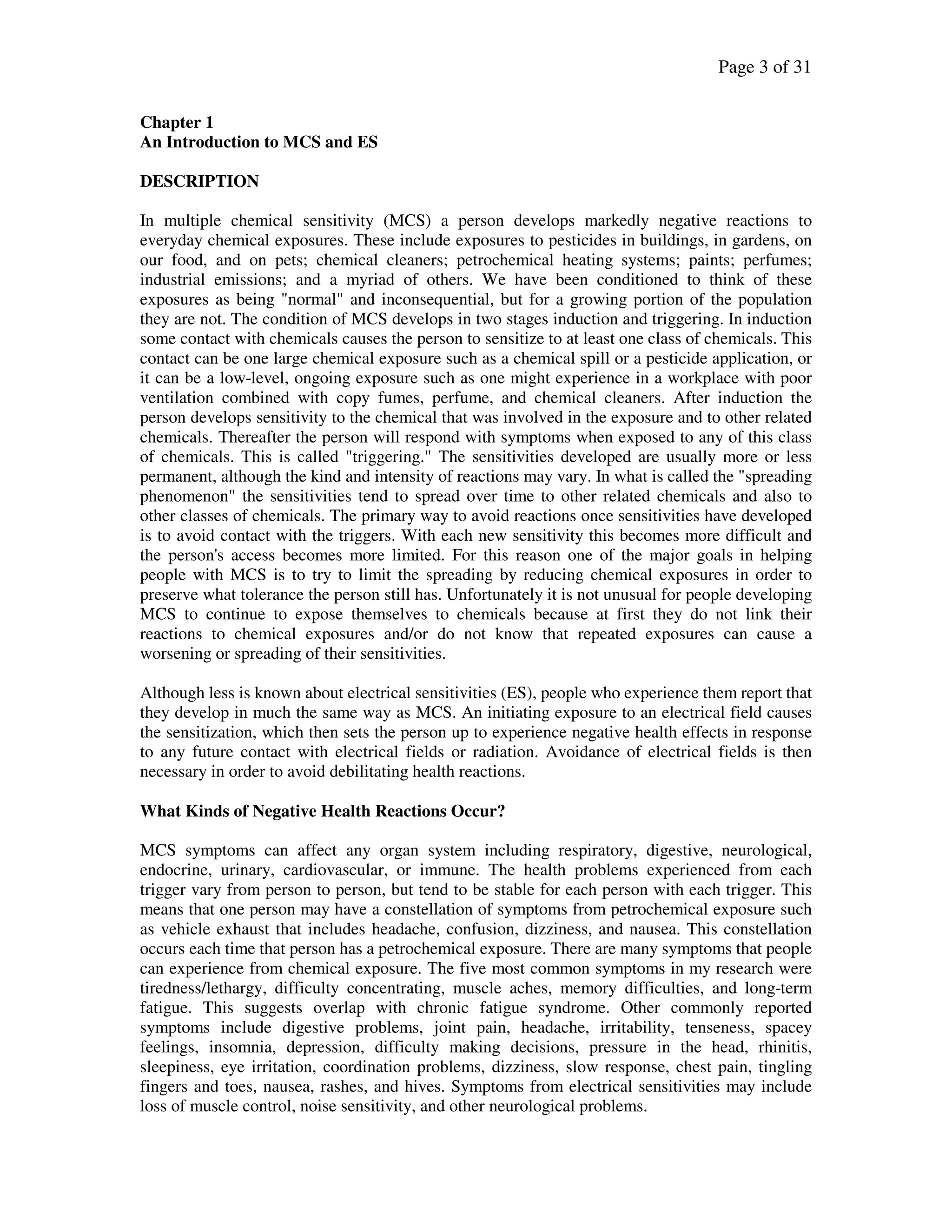 Page 3 of 31
Chapter 1
An Introduction to MCS and ES
DESCRIPTION
In multiple chemical sensitivity (MCS) a person develops markedly negative reactions to
everyday chemical exposures. These include exposures to pesticides in buildings, in gardens, on
our food, and on pets; chemical cleaners; petrochemical heating systems; paints; perfumes;
industrial emissions; and a myriad of others. We have been conditioned to think of these
exposures as being "normal" and inconsequential, but for a growing portion of the population
they are not. The condition of MCS develops in two stages induction and triggering. In induction
some contact with chemicals causes the person to sensitize to at least one class of chemicals. This
contact can be one large chemical exposure such as a chemical spill or a pesticide application, or
it can be a low-level, ongoing exposure such as one might experience in a workplace with poor
ventilation combined with copy fumes, perfume, and chemical cleaners. After induction the
person develops sensitivity to the chemical that was involved in the exposure and to other related
chemicals. Thereafter the person will respond with symptoms when exposed to any of this class
of chemicals. This is called "triggering." The sensitivities developed are usually more or less
permanent, although the kind and intensity of reactions may vary. In what is called the "spreading
phenomenon" the sensitivities tend to spread over time to other related chemicals and also to
other classes of chemicals. The primary way to avoid reactions once sensitivities have developed
is to avoid contact with the triggers. With each new sensitivity this becomes more difficult and
the person's access becomes more limited. For this reason one of the major goals in helping
people with MCS is to try to limit the spreading by reducing chemical exposures in order to
preserve what tolerance the person still has. Unfortunately it is not unusual for people developing
MCS to continue to expose themselves to chemicals because at first they do not link their
reactions to chemical exposures and/or do not know that repeated exposures can cause a
worsening or spreading of their sensitivities.
Although less is known about electrical sensitivities (ES), people who experience them report that
they develop in much the same way as MCS. An initiating exposure to an electrical field causes
the sensitization, which then sets the person up to experience negative health effects in response
to any future contact with electrical fields or radiation. Avoidance of electrical fields is then
necessary in order to avoid debilitating health reactions.
What Kinds of Negative Health Reactions Occur?
MCS symptoms can affect any organ system including respiratory, digestive, neurological,
endocrine, urinary, cardiovascular, or immune. The health problems experienced from each
trigger vary from person to person, but tend to be stable for each person with each trigger. This
means that one person may have a constellation of symptoms from petrochemical exposure such
as vehicle exhaust that includes headache, confusion, dizziness, and nausea. This constellation
occurs each time that person has a petrochemical exposure. There are many symptoms that people
can experience from chemical exposure. The five most common symptoms in my research were
tiredness/lethargy, difficulty concentrating, muscle aches, memory difficulties, and long-term
fatigue. This suggests overlap with chronic fatigue syndrome. Other commonly reported
symptoms include digestive problems, joint pain, headache, irritability, tenseness, spacey
feelings, insomnia, depression, difficulty making decisions, pressure in the head, rhinitis,
sleepiness, eye irritation, coordination problems, dizziness, slow response, chest pain, tingling
fingers and toes, nausea, rashes, and hives. Symptoms from electrical sensitivities may include
loss of muscle control, noise sensitivity, and other neurological problems.
 