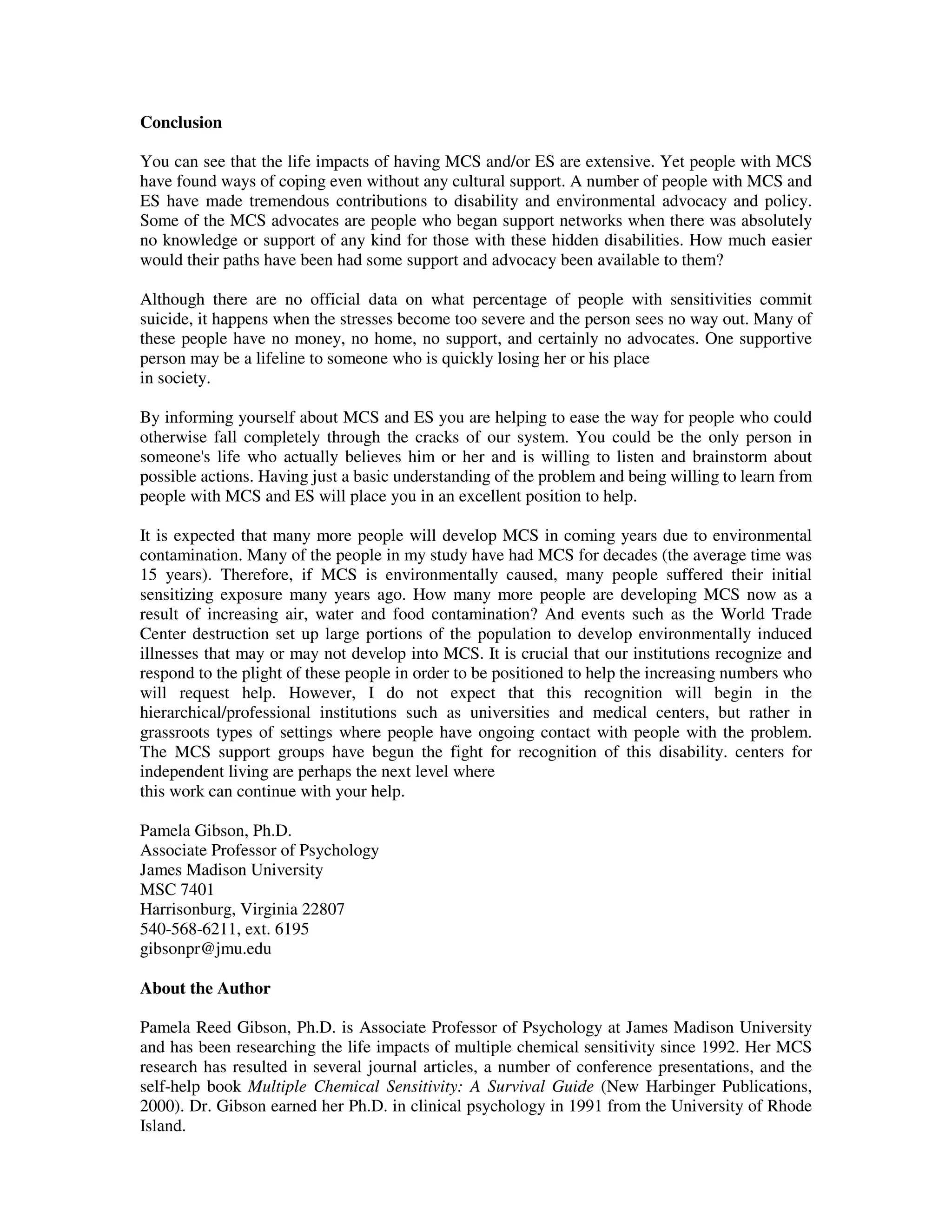 Conclusion
You can see that the life impacts of having MCS and/or ES are extensive. Yet people with MCS
have found ways of coping even without any cultural support. A number of people with MCS and
ES have made tremendous contributions to disability and environmental advocacy and policy.
Some of the MCS advocates are people who began support networks when there was absolutely
no knowledge or support of any kind for those with these hidden disabilities. How much easier
would their paths have been had some support and advocacy been available to them?
Although there are no official data on what percentage of people with sensitivities commit
suicide, it happens when the stresses become too severe and the person sees no way out. Many of
these people have no money, no home, no support, and certainly no advocates. One supportive
person may be a lifeline to someone who is quickly losing her or his place
in society.
By informing yourself about MCS and ES you are helping to ease the way for people who could
otherwise fall completely through the cracks of our system. You could be the only person in
someone's life who actually believes him or her and is willing to listen and brainstorm about
possible actions. Having just a basic understanding of the problem and being willing to learn from
people with MCS and ES will place you in an excellent position to help.
It is expected that many more people will develop MCS in coming years due to environmental
contamination. Many of the people in my study have had MCS for decades (the average time was
15 years). Therefore, if MCS is environmentally caused, many people suffered their initial
sensitizing exposure many years ago. How many more people are developing MCS now as a
result of increasing air, water and food contamination? And events such as the World Trade
Center destruction set up large portions of the population to develop environmentally induced
illnesses that may or may not develop into MCS. It is crucial that our institutions recognize and
respond to the plight of these people in order to be positioned to help the increasing numbers who
will request help. However, I do not expect that this recognition will begin in the
hierarchical/professional institutions such as universities and medical centers, but rather in
grassroots types of settings where people have ongoing contact with people with the problem.
The MCS support groups have begun the fight for recognition of this disability. centers for
independent living are perhaps the next level where
this work can continue with your help.
Pamela Gibson, Ph.D.
Associate Professor of Psychology
James Madison University
MSC 7401
Harrisonburg, Virginia 22807
540-568-6211, ext. 6195
gibsonpr@jmu.edu
About the Author
Pamela Reed Gibson, Ph.D. is Associate Professor of Psychology at James Madison University
and has been researching the life impacts of multiple chemical sensitivity since 1992. Her MCS
research has resulted in several journal articles, a number of conference presentations, and the
self-help book Multiple Chemical Sensitivity: A Survival Guide (New Harbinger Publications,
2000). Dr. Gibson earned her Ph.D. in clinical psychology in 1991 from the University of Rhode
Island.
 