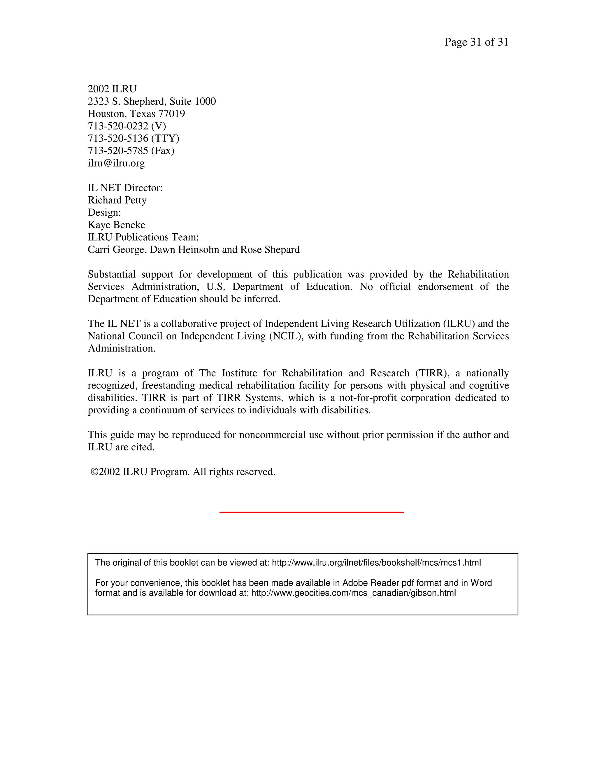 Page 31 of 31
2002 ILRU
2323 S. Shepherd, Suite 1000
Houston, Texas 77019
713-520-0232 (V)
713-520-5136 (TTY)
713-520-5785 (Fax)
ilru@ilru.org
IL NET Director:
Richard Petty
Design:
Kaye Beneke
ILRU Publications Team:
Carri George, Dawn Heinsohn and Rose Shepard
Substantial support for development of this publication was provided by the Rehabilitation
Services Administration, U.S. Department of Education. No official endorsement of the
Department of Education should be inferred.
The IL NET is a collaborative project of Independent Living Research Utilization (ILRU) and the
National Council on Independent Living (NCIL), with funding from the Rehabilitation Services
Administration.
ILRU is a program of The Institute for Rehabilitation and Research (TIRR), a nationally
recognized, freestanding medical rehabilitation facility for persons with physical and cognitive
disabilities. TIRR is part of TIRR Systems, which is a not-for-profit corporation dedicated to
providing a continuum of services to individuals with disabilities.
This guide may be reproduced for noncommercial use without prior permission if the author and
ILRU are cited.
©2002 ILRU Program. All rights reserved.
The original of this booklet can be viewed at: http://www.ilru.org/ilnet/files/bookshelf/mcs/mcs1.html
For your convenience, this booklet has been made available in Adobe Reader pdf format and in Word
format and is available for download at: http://www.geocities.com/mcs_canadian/gibson.html
 
