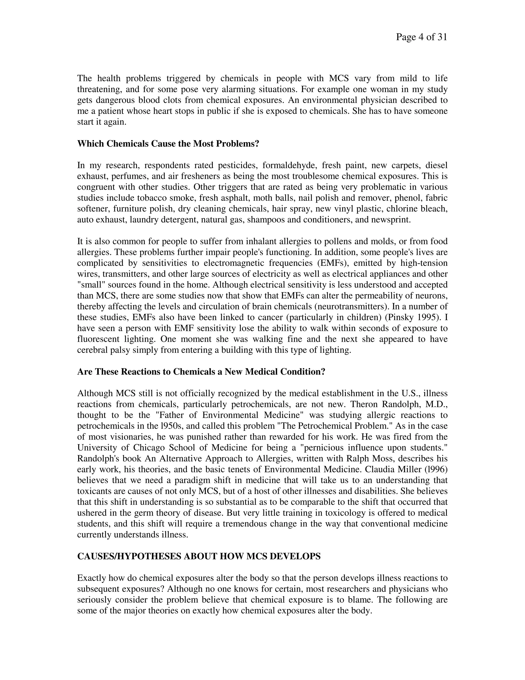 Page 4 of 31
The health problems triggered by chemicals in people with MCS vary from mild to life
threatening, and for some pose very alarming situations. For example one woman in my study
gets dangerous blood clots from chemical exposures. An environmental physician described to
me a patient whose heart stops in public if she is exposed to chemicals. She has to have someone
start it again.
Which Chemicals Cause the Most Problems?
In my research, respondents rated pesticides, formaldehyde, fresh paint, new carpets, diesel
exhaust, perfumes, and air fresheners as being the most troublesome chemical exposures. This is
congruent with other studies. Other triggers that are rated as being very problematic in various
studies include tobacco smoke, fresh asphalt, moth balls, nail polish and remover, phenol, fabric
softener, furniture polish, dry cleaning chemicals, hair spray, new vinyl plastic, chlorine bleach,
auto exhaust, laundry detergent, natural gas, shampoos and conditioners, and newsprint.
It is also common for people to suffer from inhalant allergies to pollens and molds, or from food
allergies. These problems further impair people's functioning. In addition, some people's lives are
complicated by sensitivities to electromagnetic frequencies (EMFs), emitted by high-tension
wires, transmitters, and other large sources of electricity as well as electrical appliances and other
"small" sources found in the home. Although electrical sensitivity is less understood and accepted
than MCS, there are some studies now that show that EMFs can alter the permeability of neurons,
thereby affecting the levels and circulation of brain chemicals (neurotransmitters). In a number of
these studies, EMFs also have been linked to cancer (particularly in children) (Pinsky 1995). I
have seen a person with EMF sensitivity lose the ability to walk within seconds of exposure to
fluorescent lighting. One moment she was walking fine and the next she appeared to have
cerebral palsy simply from entering a building with this type of lighting.
Are These Reactions to Chemicals a New Medical Condition?
Although MCS still is not officially recognized by the medical establishment in the U.S., illness
reactions from chemicals, particularly petrochemicals, are not new. Theron Randolph, M.D.,
thought to be the "Father of Environmental Medicine" was studying allergic reactions to
petrochemicals in the l950s, and called this problem "The Petrochemical Problem." As in the case
of most visionaries, he was punished rather than rewarded for his work. He was fired from the
University of Chicago School of Medicine for being a "pernicious influence upon students."
Randolph's book An Alternative Approach to Allergies, written with Ralph Moss, describes his
early work, his theories, and the basic tenets of Environmental Medicine. Claudia Miller (l996)
believes that we need a paradigm shift in medicine that will take us to an understanding that
toxicants are causes of not only MCS, but of a host of other illnesses and disabilities. She believes
that this shift in understanding is so substantial as to be comparable to the shift that occurred that
ushered in the germ theory of disease. But very little training in toxicology is offered to medical
students, and this shift will require a tremendous change in the way that conventional medicine
currently understands illness.
CAUSES/HYPOTHESES ABOUT HOW MCS DEVELOPS
Exactly how do chemical exposures alter the body so that the person develops illness reactions to
subsequent exposures? Although no one knows for certain, most researchers and physicians who
seriously consider the problem believe that chemical exposure is to blame. The following are
some of the major theories on exactly how chemical exposures alter the body.
 