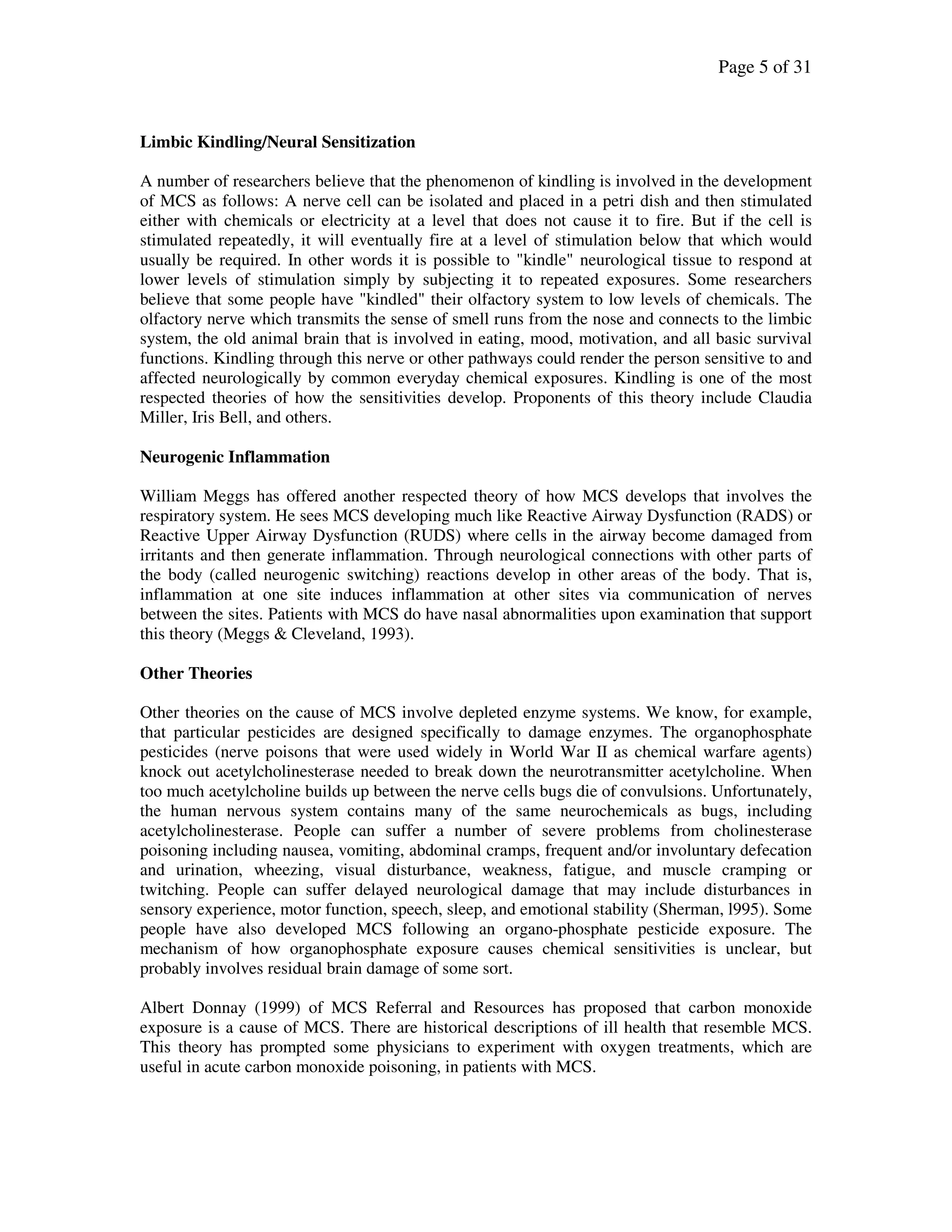 Page 5 of 31
Limbic Kindling/Neural Sensitization
A number of researchers believe that the phenomenon of kindling is involved in the development
of MCS as follows: A nerve cell can be isolated and placed in a petri dish and then stimulated
either with chemicals or electricity at a level that does not cause it to fire. But if the cell is
stimulated repeatedly, it will eventually fire at a level of stimulation below that which would
usually be required. In other words it is possible to "kindle" neurological tissue to respond at
lower levels of stimulation simply by subjecting it to repeated exposures. Some researchers
believe that some people have "kindled" their olfactory system to low levels of chemicals. The
olfactory nerve which transmits the sense of smell runs from the nose and connects to the limbic
system, the old animal brain that is involved in eating, mood, motivation, and all basic survival
functions. Kindling through this nerve or other pathways could render the person sensitive to and
affected neurologically by common everyday chemical exposures. Kindling is one of the most
respected theories of how the sensitivities develop. Proponents of this theory include Claudia
Miller, Iris Bell, and others.
Neurogenic Inflammation
William Meggs has offered another respected theory of how MCS develops that involves the
respiratory system. He sees MCS developing much like Reactive Airway Dysfunction (RADS) or
Reactive Upper Airway Dysfunction (RUDS) where cells in the airway become damaged from
irritants and then generate inflammation. Through neurological connections with other parts of
the body (called neurogenic switching) reactions develop in other areas of the body. That is,
inflammation at one site induces inflammation at other sites via communication of nerves
between the sites. Patients with MCS do have nasal abnormalities upon examination that support
this theory (Meggs & Cleveland, 1993).
Other Theories
Other theories on the cause of MCS involve depleted enzyme systems. We know, for example,
that particular pesticides are designed specifically to damage enzymes. The organophosphate
pesticides (nerve poisons that were used widely in World War II as chemical warfare agents)
knock out acetylcholinesterase needed to break down the neurotransmitter acetylcholine. When
too much acetylcholine builds up between the nerve cells bugs die of convulsions. Unfortunately,
the human nervous system contains many of the same neurochemicals as bugs, including
acetylcholinesterase. People can suffer a number of severe problems from cholinesterase
poisoning including nausea, vomiting, abdominal cramps, frequent and/or involuntary defecation
and urination, wheezing, visual disturbance, weakness, fatigue, and muscle cramping or
twitching. People can suffer delayed neurological damage that may include disturbances in
sensory experience, motor function, speech, sleep, and emotional stability (Sherman, l995). Some
people have also developed MCS following an organo-phosphate pesticide exposure. The
mechanism of how organophosphate exposure causes chemical sensitivities is unclear, but
probably involves residual brain damage of some sort.
Albert Donnay (1999) of MCS Referral and Resources has proposed that carbon monoxide
exposure is a cause of MCS. There are historical descriptions of ill health that resemble MCS.
This theory has prompted some physicians to experiment with oxygen treatments, which are
useful in acute carbon monoxide poisoning, in patients with MCS.
 