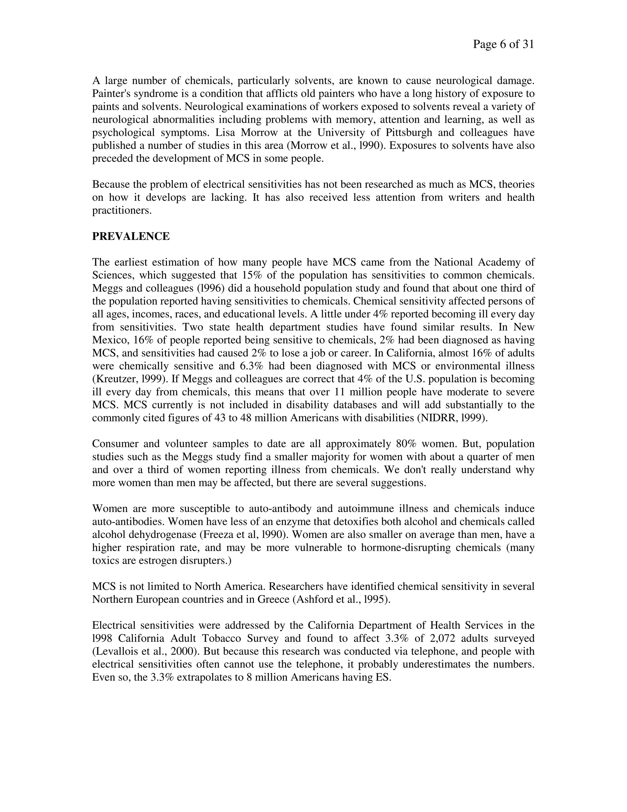 Page 6 of 31
A large number of chemicals, particularly solvents, are known to cause neurological damage.
Painter's syndrome is a condition that afflicts old painters who have a long history of exposure to
paints and solvents. Neurological examinations of workers exposed to solvents reveal a variety of
neurological abnormalities including problems with memory, attention and learning, as well as
psychological symptoms. Lisa Morrow at the University of Pittsburgh and colleagues have
published a number of studies in this area (Morrow et al., l990). Exposures to solvents have also
preceded the development of MCS in some people.
Because the problem of electrical sensitivities has not been researched as much as MCS, theories
on how it develops are lacking. It has also received less attention from writers and health
practitioners.
PREVALENCE
The earliest estimation of how many people have MCS came from the National Academy of
Sciences, which suggested that 15% of the population has sensitivities to common chemicals.
Meggs and colleagues (l996) did a household population study and found that about one third of
the population reported having sensitivities to chemicals. Chemical sensitivity affected persons of
all ages, incomes, races, and educational levels. A little under 4% reported becoming ill every day
from sensitivities. Two state health department studies have found similar results. In New
Mexico, 16% of people reported being sensitive to chemicals, 2% had been diagnosed as having
MCS, and sensitivities had caused 2% to lose a job or career. In California, almost 16% of adults
were chemically sensitive and 6.3% had been diagnosed with MCS or environmental illness
(Kreutzer, l999). If Meggs and colleagues are correct that 4% of the U.S. population is becoming
ill every day from chemicals, this means that over 11 million people have moderate to severe
MCS. MCS currently is not included in disability databases and will add substantially to the
commonly cited figures of 43 to 48 million Americans with disabilities (NIDRR, l999).
Consumer and volunteer samples to date are all approximately 80% women. But, population
studies such as the Meggs study find a smaller majority for women with about a quarter of men
and over a third of women reporting illness from chemicals. We don't really understand why
more women than men may be affected, but there are several suggestions.
Women are more susceptible to auto-antibody and autoimmune illness and chemicals induce
auto-antibodies. Women have less of an enzyme that detoxifies both alcohol and chemicals called
alcohol dehydrogenase (Freeza et al, l990). Women are also smaller on average than men, have a
higher respiration rate, and may be more vulnerable to hormone-disrupting chemicals (many
toxics are estrogen disrupters.)
MCS is not limited to North America. Researchers have identified chemical sensitivity in several
Northern European countries and in Greece (Ashford et al., l995).
Electrical sensitivities were addressed by the California Department of Health Services in the
l998 California Adult Tobacco Survey and found to affect 3.3% of 2,072 adults surveyed
(Levallois et al., 2000). But because this research was conducted via telephone, and people with
electrical sensitivities often cannot use the telephone, it probably underestimates the numbers.
Even so, the 3.3% extrapolates to 8 million Americans having ES.
 
