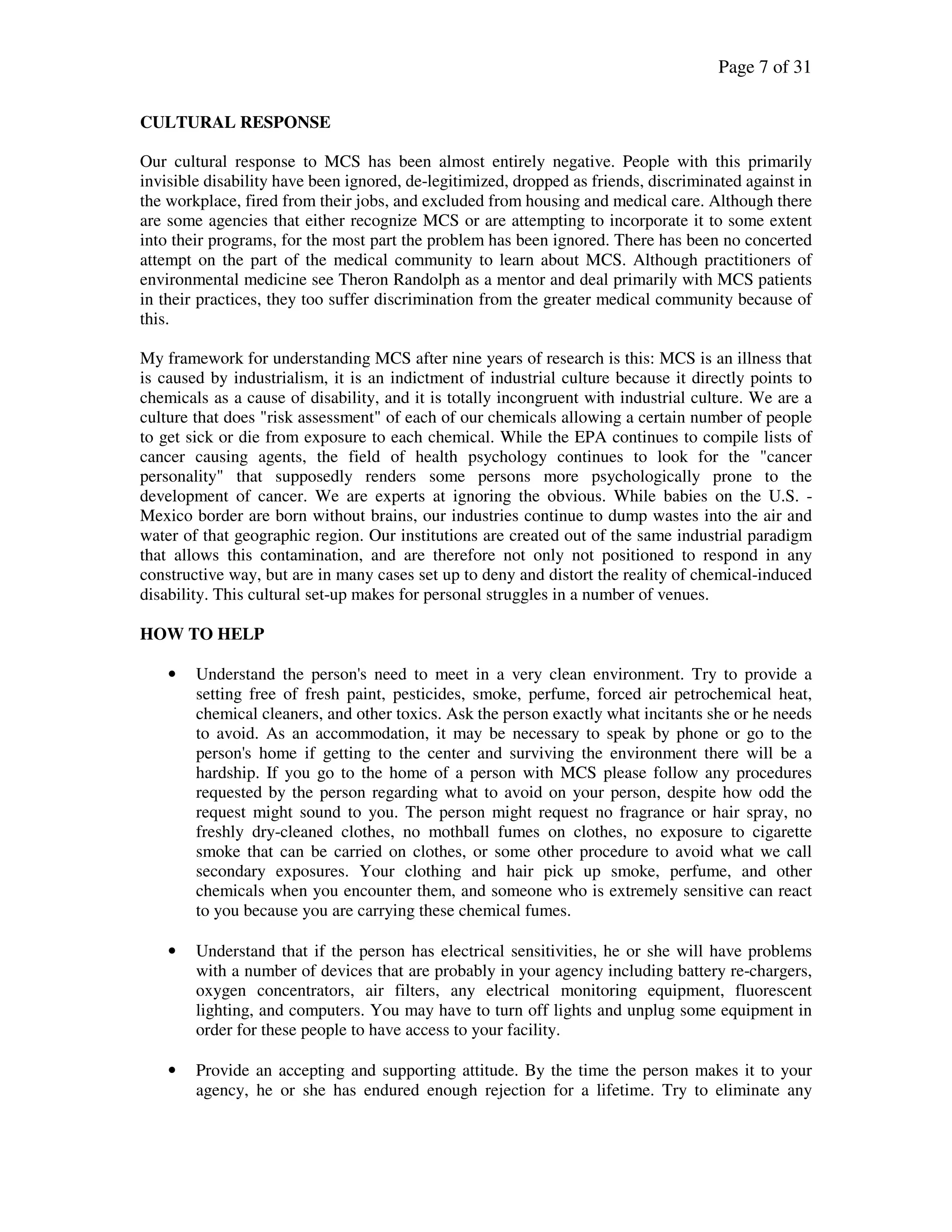Page 7 of 31
CULTURAL RESPONSE
Our cultural response to MCS has been almost entirely negative. People with this primarily
invisible disability have been ignored, de-legitimized, dropped as friends, discriminated against in
the workplace, fired from their jobs, and excluded from housing and medical care. Although there
are some agencies that either recognize MCS or are attempting to incorporate it to some extent
into their programs, for the most part the problem has been ignored. There has been no concerted
attempt on the part of the medical community to learn about MCS. Although practitioners of
environmental medicine see Theron Randolph as a mentor and deal primarily with MCS patients
in their practices, they too suffer discrimination from the greater medical community because of
this.
My framework for understanding MCS after nine years of research is this: MCS is an illness that
is caused by industrialism, it is an indictment of industrial culture because it directly points to
chemicals as a cause of disability, and it is totally incongruent with industrial culture. We are a
culture that does "risk assessment" of each of our chemicals allowing a certain number of people
to get sick or die from exposure to each chemical. While the EPA continues to compile lists of
cancer causing agents, the field of health psychology continues to look for the "cancer
personality" that supposedly renders some persons more psychologically prone to the
development of cancer. We are experts at ignoring the obvious. While babies on the U.S. -
Mexico border are born without brains, our industries continue to dump wastes into the air and
water of that geographic region. Our institutions are created out of the same industrial paradigm
that allows this contamination, and are therefore not only not positioned to respond in any
constructive way, but are in many cases set up to deny and distort the reality of chemical-induced
disability. This cultural set-up makes for personal struggles in a number of venues.
HOW TO HELP
• Understand the person's need to meet in a very clean environment. Try to provide a
setting free of fresh paint, pesticides, smoke, perfume, forced air petrochemical heat,
chemical cleaners, and other toxics. Ask the person exactly what incitants she or he needs
to avoid. As an accommodation, it may be necessary to speak by phone or go to the
person's home if getting to the center and surviving the environment there will be a
hardship. If you go to the home of a person with MCS please follow any procedures
requested by the person regarding what to avoid on your person, despite how odd the
request might sound to you. The person might request no fragrance or hair spray, no
freshly dry-cleaned clothes, no mothball fumes on clothes, no exposure to cigarette
smoke that can be carried on clothes, or some other procedure to avoid what we call
secondary exposures. Your clothing and hair pick up smoke, perfume, and other
chemicals when you encounter them, and someone who is extremely sensitive can react
to you because you are carrying these chemical fumes.
• Understand that if the person has electrical sensitivities, he or she will have problems
with a number of devices that are probably in your agency including battery re-chargers,
oxygen concentrators, air filters, any electrical monitoring equipment, fluorescent
lighting, and computers. You may have to turn off lights and unplug some equipment in
order for these people to have access to your facility.
• Provide an accepting and supporting attitude. By the time the person makes it to your
agency, he or she has endured enough rejection for a lifetime. Try to eliminate any
 