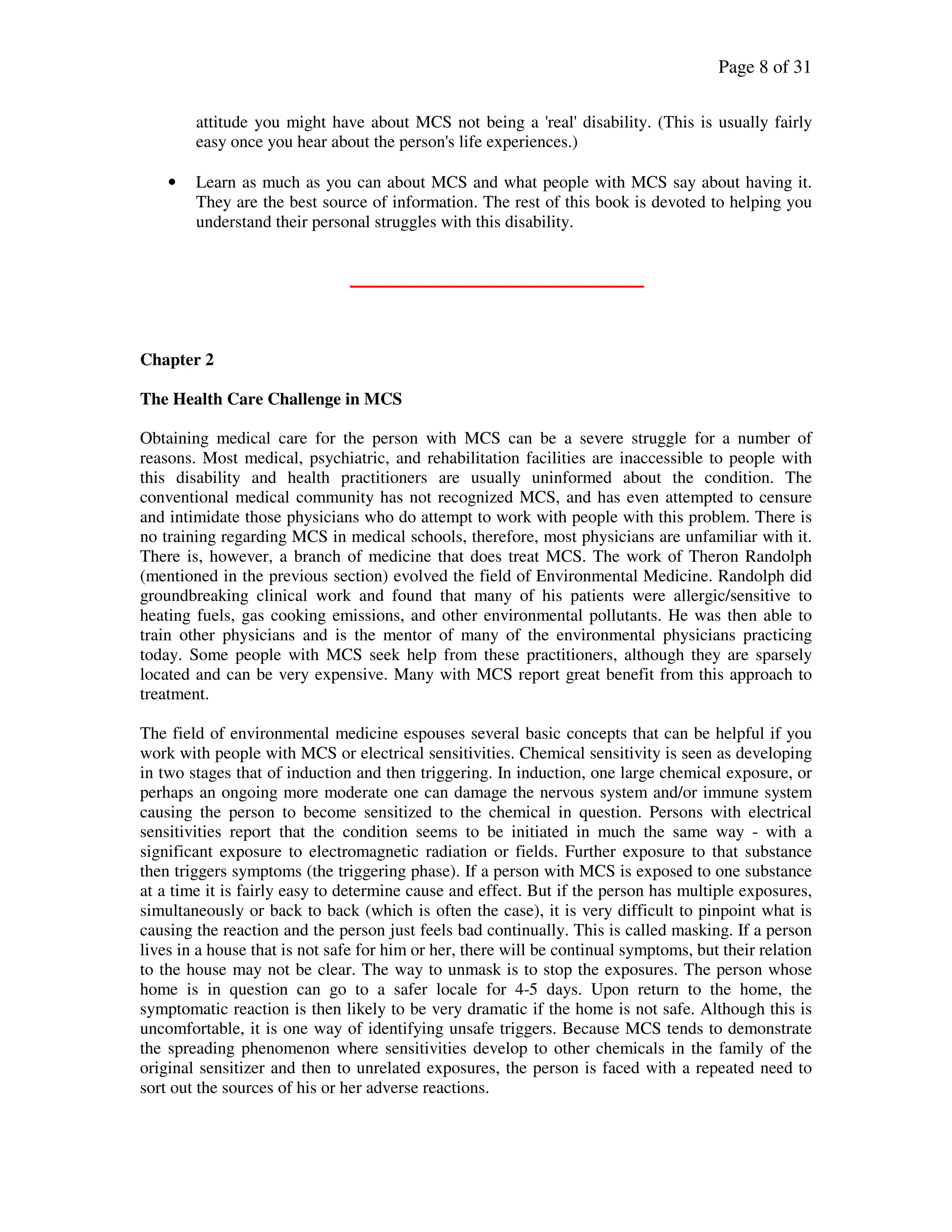Page 8 of 31
attitude you might have about MCS not being a 'real' disability. (This is usually fairly
easy once you hear about the person's life experiences.)
• Learn as much as you can about MCS and what people with MCS say about having it.
They are the best source of information. The rest of this book is devoted to helping you
understand their personal struggles with this disability.
Chapter 2
The Health Care Challenge in MCS
Obtaining medical care for the person with MCS can be a severe struggle for a number of
reasons. Most medical, psychiatric, and rehabilitation facilities are inaccessible to people with
this disability and health practitioners are usually uninformed about the condition. The
conventional medical community has not recognized MCS, and has even attempted to censure
and intimidate those physicians who do attempt to work with people with this problem. There is
no training regarding MCS in medical schools, therefore, most physicians are unfamiliar with it.
There is, however, a branch of medicine that does treat MCS. The work of Theron Randolph
(mentioned in the previous section) evolved the field of Environmental Medicine. Randolph did
groundbreaking clinical work and found that many of his patients were allergic/sensitive to
heating fuels, gas cooking emissions, and other environmental pollutants. He was then able to
train other physicians and is the mentor of many of the environmental physicians practicing
today. Some people with MCS seek help from these practitioners, although they are sparsely
located and can be very expensive. Many with MCS report great benefit from this approach to
treatment.
The field of environmental medicine espouses several basic concepts that can be helpful if you
work with people with MCS or electrical sensitivities. Chemical sensitivity is seen as developing
in two stages that of induction and then triggering. In induction, one large chemical exposure, or
perhaps an ongoing more moderate one can damage the nervous system and/or immune system
causing the person to become sensitized to the chemical in question. Persons with electrical
sensitivities report that the condition seems to be initiated in much the same way - with a
significant exposure to electromagnetic radiation or fields. Further exposure to that substance
then triggers symptoms (the triggering phase). If a person with MCS is exposed to one substance
at a time it is fairly easy to determine cause and effect. But if the person has multiple exposures,
simultaneously or back to back (which is often the case), it is very difficult to pinpoint what is
causing the reaction and the person just feels bad continually. This is called masking. If a person
lives in a house that is not safe for him or her, there will be continual symptoms, but their relation
to the house may not be clear. The way to unmask is to stop the exposures. The person whose
home is in question can go to a safer locale for 4-5 days. Upon return to the home, the
symptomatic reaction is then likely to be very dramatic if the home is not safe. Although this is
uncomfortable, it is one way of identifying unsafe triggers. Because MCS tends to demonstrate
the spreading phenomenon where sensitivities develop to other chemicals in the family of the
original sensitizer and then to unrelated exposures, the person is faced with a repeated need to
sort out the sources of his or her adverse reactions.
 