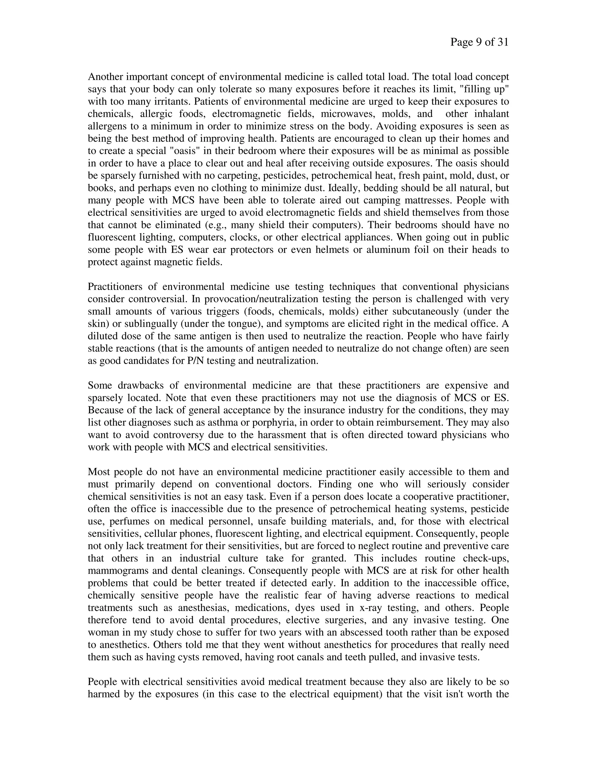 Page 9 of 31
Another important concept of environmental medicine is called total load. The total load concept
says that your body can only tolerate so many exposures before it reaches its limit, "filling up"
with too many irritants. Patients of environmental medicine are urged to keep their exposures to
chemicals, allergic foods, electromagnetic fields, microwaves, molds, and other inhalant
allergens to a minimum in order to minimize stress on the body. Avoiding exposures is seen as
being the best method of improving health. Patients are encouraged to clean up their homes and
to create a special "oasis" in their bedroom where their exposures will be as minimal as possible
in order to have a place to clear out and heal after receiving outside exposures. The oasis should
be sparsely furnished with no carpeting, pesticides, petrochemical heat, fresh paint, mold, dust, or
books, and perhaps even no clothing to minimize dust. Ideally, bedding should be all natural, but
many people with MCS have been able to tolerate aired out camping mattresses. People with
electrical sensitivities are urged to avoid electromagnetic fields and shield themselves from those
that cannot be eliminated (e.g., many shield their computers). Their bedrooms should have no
fluorescent lighting, computers, clocks, or other electrical appliances. When going out in public
some people with ES wear ear protectors or even helmets or aluminum foil on their heads to
protect against magnetic fields.
Practitioners of environmental medicine use testing techniques that conventional physicians
consider controversial. In provocation/neutralization testing the person is challenged with very
small amounts of various triggers (foods, chemicals, molds) either subcutaneously (under the
skin) or sublingually (under the tongue), and symptoms are elicited right in the medical office. A
diluted dose of the same antigen is then used to neutralize the reaction. People who have fairly
stable reactions (that is the amounts of antigen needed to neutralize do not change often) are seen
as good candidates for P/N testing and neutralization.
Some drawbacks of environmental medicine are that these practitioners are expensive and
sparsely located. Note that even these practitioners may not use the diagnosis of MCS or ES.
Because of the lack of general acceptance by the insurance industry for the conditions, they may
list other diagnoses such as asthma or porphyria, in order to obtain reimbursement. They may also
want to avoid controversy due to the harassment that is often directed toward physicians who
work with people with MCS and electrical sensitivities.
Most people do not have an environmental medicine practitioner easily accessible to them and
must primarily depend on conventional doctors. Finding one who will seriously consider
chemical sensitivities is not an easy task. Even if a person does locate a cooperative practitioner,
often the office is inaccessible due to the presence of petrochemical heating systems, pesticide
use, perfumes on medical personnel, unsafe building materials, and, for those with electrical
sensitivities, cellular phones, fluorescent lighting, and electrical equipment. Consequently, people
not only lack treatment for their sensitivities, but are forced to neglect routine and preventive care
that others in an industrial culture take for granted. This includes routine check-ups,
mammograms and dental cleanings. Consequently people with MCS are at risk for other health
problems that could be better treated if detected early. In addition to the inaccessible office,
chemically sensitive people have the realistic fear of having adverse reactions to medical
treatments such as anesthesias, medications, dyes used in x-ray testing, and others. People
therefore tend to avoid dental procedures, elective surgeries, and any invasive testing. One
woman in my study chose to suffer for two years with an abscessed tooth rather than be exposed
to anesthetics. Others told me that they went without anesthetics for procedures that really need
them such as having cysts removed, having root canals and teeth pulled, and invasive tests.
People with electrical sensitivities avoid medical treatment because they also are likely to be so
harmed by the exposures (in this case to the electrical equipment) that the visit isn't worth the
 