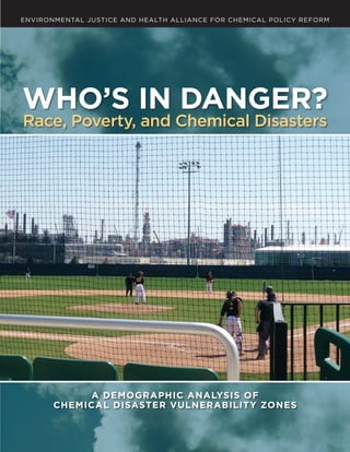 WHO’S IN DANGER? RACE, POVERTY, AND CHEMICAL DISASTERS | A
ENVIRONMENTAL JUSTICE AND HEALTH ALLIANCE FOR CHEMICAL POLICY REFORM
WHO’S IN DANGER?
Race, Poverty, and Chemical Disasters
A DEMOGRAPHIC ANALYSIS OF
CHEMICAL DISASTER VULNERABILITY ZONES
 