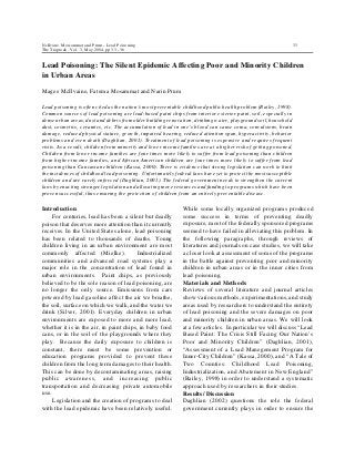 NcIlvane, Mossammat and Prum - Lead Poisoning 33
The Traprock, Vol. 3, May 2004, pp 33 - 36
Lead Poisoning: The Silent Epidemic Affecting Poor and Minority Children
in Urban Areas
Magee McIlvaine, Fatema Mosammat and Narin Prum
Lead poisoning is often cited as the nation’s most preventable childhood public health problem (Bailey, 1998).
Common sources of lead poisoning are lead-based paint chips from interior exterior paint, soil, especially in
dense urban areas, dust and debris from older building renovation, drinking water, playground soil, household
dust, cosmetics, ceramics, etc. The accumulation of lead in one’s blood can cause coma, convulsions, brain
damage, reduced physical stature, growth, impaired hearing, reduced attention span, hyperactivity, behavior
problems and even death (Daghlian, 2001). Treatment of lead poisoning is expensive and requires frequent
visits. As a result, children from minority and lower income families are at a higher risk of getting poisoned.
Children from lower income families are four times more likely to suffer from lead poisoning than children
from higher-income families, and African American children are four times more likely to suffer from lead
poisoning than Caucasian children (Kassa, 2000). There is evidence that strong legislation can work to limit
the incidences of childhood lead poisoning. Unfortunately federal laws have yet to protect the most susceptible
children and are rarely enforced (Daghlian, 2001). The federal government needs to strengthen the current
laws by enacting stronger legislation and allocating more resources and funding to programs which have been
proven successful, thus ensuring the protection of children from an entirely preventable disease.
Introduction
For centuries, lead has been a silent but deadly
poison that deserves more attention than it currently
receives. In the United States alone, lead poisoning
has been related to thousands of deaths. Young
children living in an urban environment are most
commonly affected (Mielke). Industrialized
communities and advanced road systems play a
major role in the concentration of lead found in
urban environments. Paint chips, as previously
believed to be the sole reason of lead poisoning, are
no longer the only source. Emissions from cars
powered by lead gasoline affect the air we breathe,
the soil, surface on which we walk, and the water we
drink (Silver, 2001). Everyday children in urban
environments are exposed to more and more lead,
whether it is in the air, in paint chips, in baby food
cans, or in the soil of the playgrounds where they
play. Because the daily exposure to children is
constant, there must be some prevention or
education programs provided to prevent these
children from the long term damages to their health.
This can be done by decontaminating areas, raising
public awareness, and increasing public
transportation and decreasing private automobile
use.
Legislation and the creation of programs to deal
with the lead epidemic have been relatively useful.
While some locally organized programs produced
some success in terms of preventing deadly
exposure, most of the federally sponsored programs
seemed to have failed in alleviating this problem. In
the following paragraphs, through reviews of
literatures and journals on case studies, we will take
a closer look at assessment of some of the programs
in the battle against preventing poor and minority
children in urban areas or in the inner cities from
lead poisoning.
Materials and Methods
Reviews of several literature and journal articles
show various methods, experimentations, and study
areas used by researchers to understand the entirety
of lead poisoning and the severe damages on poor
and minority children in urban areas. We will look
at a few articles. In particular we will discuss “Lead
Based Paint: The Crisis Still Facing Our Nation’s
Poor and Minority Children” (Daghlian, 2001),
“Assessment of a Lead Manegement Program for
Inner-City Children” (Kassa, 2000), and “A Tale of
Two Counties: Childhood Lead Poisoning,
Industrialization, and Abatement in New England”
(Bailey, 1998) in order to understand a systematic
approach used by researchers in their studies.
Results/ Discussion
Daghlian (2002) questions the role the federal
government currently plays in order to ensure the
 