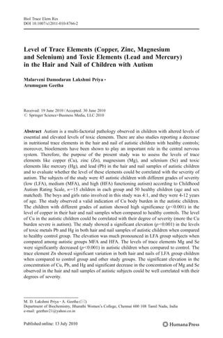 Level of Trace Elements (Copper, Zinc, Magnesium
and Selenium) and Toxic Elements (Lead and Mercury)
in the Hair and Nail of Children with Autism
Malarveni Damodaran Lakshmi Priya &
Arumugam Geetha
Received: 19 June 2010 /Accepted: 30 June 2010
# Springer Science+Business Media, LLC 2010
Abstract Autism is a multi-factorial pathology observed in children with altered levels of
essential and elevated levels of toxic elements. There are also studies reporting a decrease
in nutritional trace elements in the hair and nail of autistic children with healthy controls;
moreover, bioelements have been shown to play an important role in the central nervous
system. Therefore, the purpose of the present study was to assess the levels of trace
elements like copper (Cu), zinc (Zn), magnesium (Mg), and selenium (Se) and toxic
elements like mercury (Hg), and lead (Pb) in the hair and nail samples of autistic children
and to evaluate whether the level of these elements could be correlated with the severity of
autism. The subjects of the study were 45 autistic children with different grades of severity
(low (LFA), medium (MFA), and high (HFA) functioning autism) according to Childhood
Autism Rating Scale, n=15 children in each group and 50 healthy children (age and sex
matched). The boys and girls ratio involved in this study was 4:1, and they were 4-12 years
of age. The study observed a valid indication of Cu body burden in the autistic children.
The children with different grades of autism showed high significance (p<0.001) in the
level of copper in their hair and nail samples when compared to healthy controls. The level
of Cu in the autistic children could be correlated with their degree of severity (more the Cu
burden severe is autism). The study showed a significant elevation (p<0.001) in the levels
of toxic metals Pb and Hg in both hair and nail samples of autistic children when compared
to healthy control group. The elevation was much pronounced in LFA group subjects when
compared among autistic groups MFA and HFA. The levels of trace elements Mg and Se
were significantly decreased (p<0.001) in autistic children when compared to control. The
trace element Zn showed significant variation in both hair and nails of LFA group children
when compared to control group and other study groups. The significant elevation in the
concentration of Cu, Pb, and Hg and significant decrease in the concentration of Mg and Se
observed in the hair and nail samples of autistic subjects could be well correlated with their
degrees of severity.
Biol Trace Elem Res
DOI 10.1007/s12011-010-8766-2
M. D. Lakshmi Priya :A. Geetha (*)
Department of Biochemistry, Bharathi Women’s College, Chennai 600 108 Tamil Nadu, India
e-mail: geethav21@yahoo.co.in
 