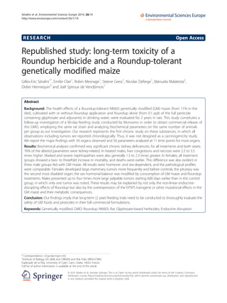 RESEARCH Open Access
Republished study: long-term toxicity of a
Roundup herbicide and a Roundup-tolerant
genetically modified maize
Gilles-Eric Séralini1*
, Emilie Clair1
, Robin Mesnage1
, Steeve Gress1
, Nicolas Defarge1
, Manuela Malatesta2
,
Didier Hennequin3
and Joël Spiroux de Vendômois1
Abstract
Background: The health effects of a Roundup-tolerant NK603 genetically modified (GM) maize (from 11% in the
diet), cultivated with or without Roundup application and Roundup alone (from 0.1 ppb of the full pesticide
containing glyphosate and adjuvants) in drinking water, were evaluated for 2 years in rats. This study constitutes a
follow-up investigation of a 90-day feeding study conducted by Monsanto in order to obtain commercial release of
this GMO, employing the same rat strain and analyzing biochemical parameters on the same number of animals
per group as our investigation. Our research represents the first chronic study on these substances, in which all
observations including tumors are reported chronologically. Thus, it was not designed as a carcinogenicity study.
We report the major findings with 34 organs observed and 56 parameters analyzed at 11 time points for most organs.
Results: Biochemical analyses confirmed very significant chronic kidney deficiencies, for all treatments and both sexes;
76% of the altered parameters were kidney-related. In treated males, liver congestions and necrosis were 2.5 to 5.5
times higher. Marked and severe nephropathies were also generally 1.3 to 2.3 times greater. In females, all treatment
groups showed a two- to threefold increase in mortality, and deaths were earlier. This difference was also evident in
three male groups fed with GM maize. All results were hormone- and sex-dependent, and the pathological profiles
were comparable. Females developed large mammary tumors more frequently and before controls; the pituitary was
the second most disabled organ; the sex hormonal balance was modified by consumption of GM maize and Roundup
treatments. Males presented up to four times more large palpable tumors starting 600 days earlier than in the control
group, in which only one tumor was noted. These results may be explained by not only the non-linear endocrine-
disrupting effects of Roundup but also by the overexpression of the EPSPS transgene or other mutational effects in the
GM maize and their metabolic consequences.
Conclusion: Our findings imply that long-term (2 year) feeding trials need to be conducted to thoroughly evaluate the
safety of GM foods and pesticides in their full commercial formulations.
Keywords: Genetically modified; GMO; Roundup; NK603; Rat; Glyphosate-based herbicides; Endocrine disruption
* Correspondence: criigen@criigen.info
1
Institute of Biology, EA 2608 and CRIIGEN and Risk Pole, MRSH-CNRS,
Esplanade de la Paix, University of Caen, Caen, Cedex 14032, France
Full list of author information is available at the end of the article
© 2014 Séralini et al.; licensee Springer. This is an Open Access article distributed under the terms of the Creative Commons
Attribution License (http://creativecommons.org/licenses/by/4.0), which permits unrestricted use, distribution, and reproduction
in any medium, provided the original work is properly cited.
Séralini et al. Environmental Sciences Europe 2014, 26:14
http://www.enveurope.com/content/26/1/14
 