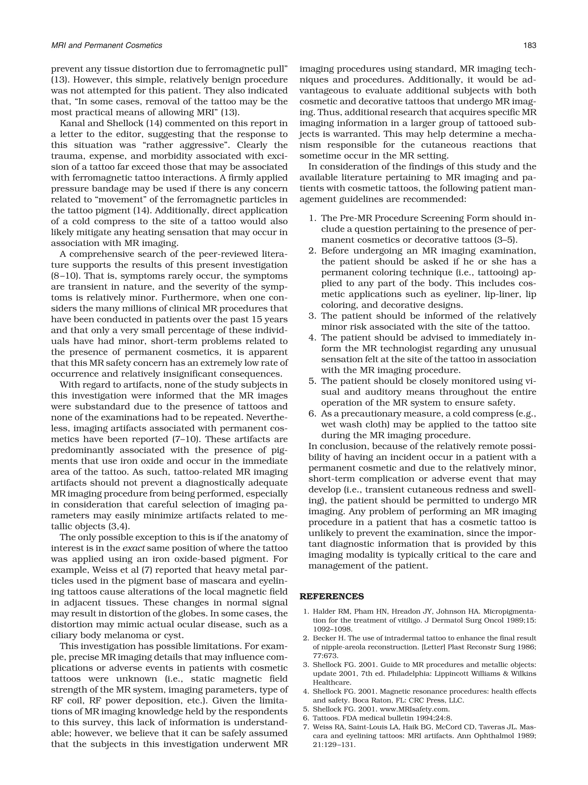 prevent any tissue distortion due to ferromagnetic pull”
(13). However, this simple, relatively benign procedure
was not attempted for this patient. They also indicated
that, “In some cases, removal of the tattoo may be the
most practical means of allowing MRI” (13).
Kanal and Shellock (14) commented on this report in
a letter to the editor, suggesting that the response to
this situation was “rather aggressive”. Clearly the
trauma, expense, and morbidity associated with exci-
sion of a tattoo far exceed those that may be associated
with ferromagnetic tattoo interactions. A ﬁrmly applied
pressure bandage may be used if there is any concern
related to “movement” of the ferromagnetic particles in
the tattoo pigment (14). Additionally, direct application
of a cold compress to the site of a tattoo would also
likely mitigate any heating sensation that may occur in
association with MR imaging.
A comprehensive search of the peer-reviewed litera-
ture supports the results of this present investigation
(8–10). That is, symptoms rarely occur, the symptoms
are transient in nature, and the severity of the symp-
toms is relatively minor. Furthermore, when one con-
siders the many millions of clinical MR procedures that
have been conducted in patients over the past 15 years
and that only a very small percentage of these individ-
uals have had minor, short-term problems related to
the presence of permanent cosmetics, it is apparent
that this MR safety concern has an extremely low rate of
occurrence and relatively insigniﬁcant consequences.
With regard to artifacts, none of the study subjects in
this investigation were informed that the MR images
were substandard due to the presence of tattoos and
none of the examinations had to be repeated. Neverthe-
less, imaging artifacts associated with permanent cos-
metics have been reported (7–10). These artifacts are
predominantly associated with the presence of pig-
ments that use iron oxide and occur in the immediate
area of the tattoo. As such, tattoo-related MR imaging
artifacts should not prevent a diagnostically adequate
MR imaging procedure from being performed, especially
in consideration that careful selection of imaging pa-
rameters may easily minimize artifacts related to me-
tallic objects (3,4).
The only possible exception to this is if the anatomy of
interest is in the exact same position of where the tattoo
was applied using an iron oxide-based pigment. For
example, Weiss et al (7) reported that heavy metal par-
ticles used in the pigment base of mascara and eyelin-
ing tattoos cause alterations of the local magnetic ﬁeld
in adjacent tissues. These changes in normal signal
may result in distortion of the globes. In some cases, the
distortion may mimic actual ocular disease, such as a
ciliary body melanoma or cyst.
This investigation has possible limitations. For exam-
ple, precise MR imaging details that may inﬂuence com-
plications or adverse events in patients with cosmetic
tattoos were unknown (i.e., static magnetic ﬁeld
strength of the MR system, imaging parameters, type of
RF coil, RF power deposition, etc.). Given the limita-
tions of MR imaging knowledge held by the respondents
to this survey, this lack of information is understand-
able; however, we believe that it can be safely assumed
that the subjects in this investigation underwent MR
imaging procedures using standard, MR imaging tech-
niques and procedures. Additionally, it would be ad-
vantageous to evaluate additional subjects with both
cosmetic and decorative tattoos that undergo MR imag-
ing. Thus, additional research that acquires speciﬁc MR
imaging information in a larger group of tattooed sub-
jects is warranted. This may help determine a mecha-
nism responsible for the cutaneous reactions that
sometime occur in the MR setting.
In consideration of the ﬁndings of this study and the
available literature pertaining to MR imaging and pa-
tients with cosmetic tattoos, the following patient man-
agement guidelines are recommended:
1. The Pre-MR Procedure Screening Form should in-
clude a question pertaining to the presence of per-
manent cosmetics or decorative tattoos (3–5).
2. Before undergoing an MR imaging examination,
the patient should be asked if he or she has a
permanent coloring technique (i.e., tattooing) ap-
plied to any part of the body. This includes cos-
metic applications such as eyeliner, lip-liner, lip
coloring, and decorative designs.
3. The patient should be informed of the relatively
minor risk associated with the site of the tattoo.
4. The patient should be advised to immediately in-
form the MR technologist regarding any unusual
sensation felt at the site of the tattoo in association
with the MR imaging procedure.
5. The patient should be closely monitored using vi-
sual and auditory means throughout the entire
operation of the MR system to ensure safety.
6. As a precautionary measure, a cold compress (e.g.,
wet wash cloth) may be applied to the tattoo site
during the MR imaging procedure.
In conclusion, because of the relatively remote possi-
bility of having an incident occur in a patient with a
permanent cosmetic and due to the relatively minor,
short-term complication or adverse event that may
develop (i.e., transient cutaneous redness and swell-
ing), the patient should be permitted to undergo MR
imaging. Any problem of performing an MR imaging
procedure in a patient that has a cosmetic tattoo is
unlikely to prevent the examination, since the impor-
tant diagnostic information that is provided by this
imaging modality is typically critical to the care and
management of the patient.
REFERENCES
1. Halder RM, Pham HN, Hreadon JY, Johnson HA. Micropigmenta-
tion for the treatment of vitiligo. J Dermatol Surg Oncol 1989;15:
1092–1098.
2. Becker H. The use of intradermal tattoo to enhance the ﬁnal result
of nipple-areola reconstruction. [Letter] Plast Reconstr Surg 1986;
77:673.
3. Shellock FG. 2001. Guide to MR procedures and metallic objects:
update 2001, 7th ed. Philadelphia: Lippincott Williams & Wilkins
Healthcare.
4. Shellock FG. 2001. Magnetic resonance procedures: health effects
and safety. Boca Raton, FL: CRC Press, LLC.
5. Shellock FG. 2001. www.MRIsafety.com.
6. Tattoos. FDA medical bulletin 1994;24:8.
7. Weiss RA, Saint-Louis LA, Haik BG, McCord CD, Taveras JL. Mas-
cara and eyelining tattoos: MRI artifacts. Ann Ophthalmol 1989;
21:129–131.
MRI and Permanent Cosmetics 183
 