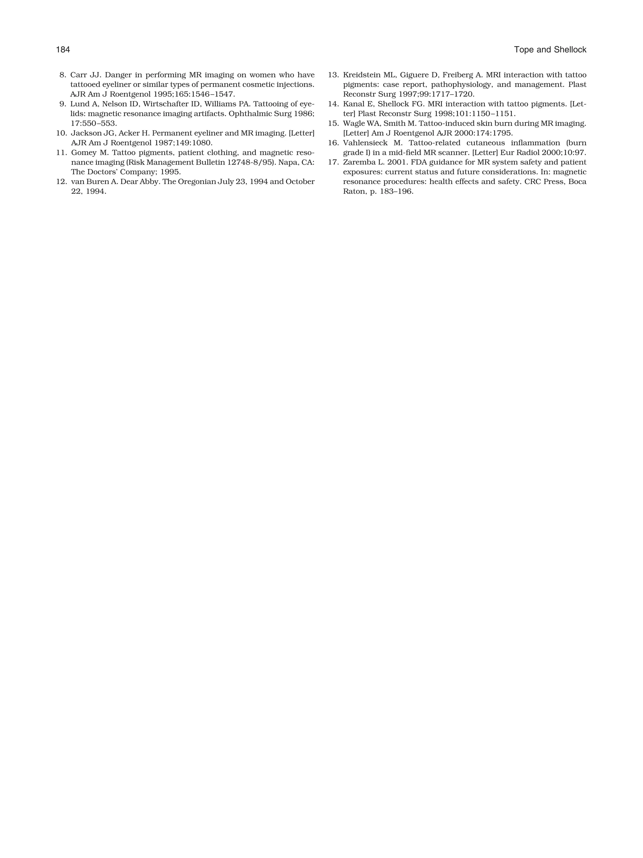 8. Carr JJ. Danger in performing MR imaging on women who have
tattooed eyeliner or similar types of permanent cosmetic injections.
AJR Am J Roentgenol 1995;165:1546–1547.
9. Lund A, Nelson ID, Wirtschafter ID, Williams PA. Tattooing of eye-
lids: magnetic resonance imaging artifacts. Ophthalmic Surg 1986;
17:550–553.
10. Jackson JG, Acker H. Permanent eyeliner and MR imaging. [Letter]
AJR Am J Roentgenol 1987;149:1080.
11. Gomey M. Tattoo pigments, patient clothing, and magnetic reso-
nance imaging (Risk Management Bulletin 12748-8/95). Napa, CA:
The Doctors’ Company; 1995.
12. van Buren A. Dear Abby. The Oregonian July 23, 1994 and October
22, 1994.
13. Kreidstein ML, Giguere D, Freiberg A. MRI interaction with tattoo
pigments: case report, pathophysiology, and management. Plast
Reconstr Surg 1997;99:1717–1720.
14. Kanal E, Shellock FG. MRI interaction with tattoo pigments. [Let-
ter] Plast Reconstr Surg 1998;101:1150–1151.
15. Wagle WA, Smith M. Tattoo-induced skin burn during MR imaging.
[Letter] Am J Roentgenol AJR 2000:174:1795.
16. Vahlensieck M. Tattoo-related cutaneous inﬂammation (burn
grade I) in a mid-ﬁeld MR scanner. [Letter] Eur Radiol 2000;10:97.
17. Zaremba L. 2001. FDA guidance for MR system safety and patient
exposures: current status and future considerations. In: magnetic
resonance procedures: health effects and safety. CRC Press, Boca
Raton, p. 183–196.
184 Tope and Shellock
 