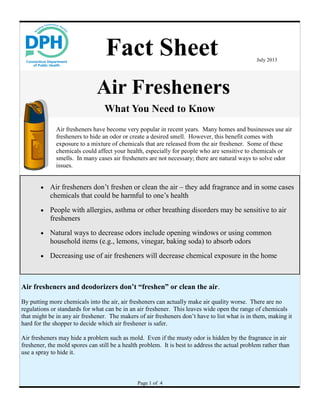 Air Fresheners
What You Need to Know
Air fresheners have become very popular in recent years. Many homes and businesses use air
fresheners to hide an odor or create a desired smell. However, this benefit comes with
exposure to a mixture of chemicals that are released from the air freshener. Some of these
chemicals could affect your health, especially for people who are sensitive to chemicals or
smells. In many cases air fresheners are not necessary; there are natural ways to solve odor
issues.
Fact Sheet July 2013
Air fresheners and deodorizers don’t “freshen” or clean the air.
By putting more chemicals into the air, air fresheners can actually make air quality worse. There are no
regulations or standards for what can be in an air freshener. This leaves wide open the range of chemicals
that might be in any air freshener. The makers of air fresheners don’t have to list what is in them, making it
hard for the shopper to decide which air freshener is safer.
Air fresheners may hide a problem such as mold. Even if the musty odor is hidden by the fragrance in air
freshener, the mold spores can still be a health problem. It is best to address the actual problem rather than
use a spray to hide it.
Page 1 of 4
 Air fresheners don’t freshen or clean the air – they add fragrance and in some cases
chemicals that could be harmful to one’s health
 People with allergies, asthma or other breathing disorders may be sensitive to air
fresheners
 Natural ways to decrease odors include opening windows or using common
household items (e.g., lemons, vinegar, baking soda) to absorb odors
 Decreasing use of air fresheners will decrease chemical exposure in the home
 