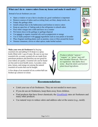  Limit your use of air fresheners. They are not needed in most cases.
 If you do use air fresheners, keep them away from children.
 Find products that have fewer chemicals; the GoodGuide rates air fresheners and
many other products.
 Use natural ways to reduce odors and address odor at the source (e.g., mold).
Page 3 of 4
Make your own air fresheners by buying
essential oils and adding 8-10 drops to a spray
bottle filled with 1 cup of water. Be sure to use true
essential oils, as many scented oils are made from
petroleum products and therefore are not good for
your indoor air quality. Essential oils can be found
on-line and in most health stores. Lavender, mint,
pine, lemon, and orange are among the natural
essential oil scents that can be bought.
A few drops of an essential oil on a cotton ball can
freshen up a drawer or closet.
Products labeled “natural,”
“organic” or “green” may still
have harmful chemicals. There are
no regulations that define these
terms. Read the labels and look for
plant-based ingredients.
Recommendations
What can I do to remove odors from my house and make it smell nice?
Instead of an air freshener you can:
 Open a window or use a fan to circulate air; good ventilation is important
 Remove sources of odors such as rotting food, cat litter, damp towels, etc.
 Empty the garbage often
 Install exhaust fans in the bathroom(s) and kitchen to remove odors
 Keep an open box of baking soda in the refrigerator to absorb odors
 Pour white vinegar into a dish and leave on a counter
 Put lemon slices in the garbage or garbage disposal
 Use natural or organic essential oils such as peppermint or orange
 Use or make potpourri with natural ingredients such as rose petals or lavender
 Place fragrant smelling plants such as jasmine, roses or lilies around the house
 Simmer cinnamon, cloves or other spices; make herbal sachets
 