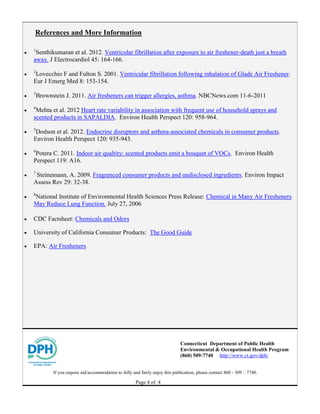 Page 4 of 4
References and More Information

1
Senthikumaran et al. 2012. Ventricular fibrillation after exposure to air freshener-death just a breath
away. J Electrocardiol 45: 164-166.

2
Lovecchio F and Fulton S. 2001. Ventricular fibrillation following inhalation of Glade Air Freshener.
Eur J Emerg Med 8: 153-154.

3
Brownstein J. 2011. Air fresheners can trigger allergies, asthma. NBCNews.com 11-6-2011

4
Mehta et al. 2012 Heart rate variability in association with frequent use of household sprays and
scented products in SAPALDIA. Environ Health Perspect 120: 958-964.

5
Dodson et al. 2012. Endocrine disruptors and asthma-associated chemicals in consumer products.
Environ Health Perspect 120: 935-943.

6
Potera C. 2011. Indoor air qualtity: scented products emit a bouquet of VOCs. Environ Health
Perspect 119: A16.

7
Steinemann, A. 2009. Fragranced consumer products and undisclosed ingredients. Environ Impact
Assess Rev 29: 32-38.

8
National Institute of Environmental Health Sciences Press Release: Chemical in Many Air Fresheners
May Reduce Lung Function. July 27, 2006
 CDC Factsheet: Chemicals and Odors
 University of California Consumer Products: The Good Guide
 EPA: Air Fresheners
Connecticut Department of Public Health
Environmental & Occupational Health Program
(860) 509-7740 http://www.ct.gov/dph/
If you require aid/accommodation to fully and fairly enjoy this publication, please contact 860 - 509 ‐7740.
 