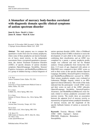 A biomarker of mercury body-burden correlated
with diagnostic domain speciﬁc clinical symptoms
of autism spectrum disorder
Janet K. Kern • David A. Geier •
James B. Adams • Mark R. Geier
Received: 29 November 2009 / Accepted: 19 May 2010
Ó Springer Science+Business Media, LLC. 2010
Abstract The study purpose was to compare the
quantitative results from tests for urinary porphyrins,
where some of these porphyrins are known biomark-
ers of heavy metal toxicity, to the independent
assessments from a recognized quantitative measure-
ment, the Autism Treatment Evaluation Checklist
(ATEC), of speciﬁc domains of autistic disorders
symptoms (Speech/Language, Sociability, Sensory/
Cognitive Awareness, and Health/Physical/Behavior)
in a group of children having a clinical diagnosis of
autism spectrum disorder (ASD). After a Childhood
Autism Rating Scale (CARS) evaluation to assess the
development of each child in this study and aid in
conﬁrming their classiﬁcation, and an ATEC was
completed by a parent, a urinary porphyrin proﬁle
sample was collected and sent out for blinded
analysis. Urinary porphyrins from twenty-four chil-
dren, 2–13 years of age, diagnosed with autism or
PDD-NOS were compared to their ATEC scores as
well as their scores in the speciﬁc domains (Speech/
Language, Sociability, Sensory/Cognitive Awareness,
and Health/Physical/Behavior) assessed by ATEC.
Their urinary porphyrin samples were evaluated at
Laboratoire Philippe Auguste (which is an ISO-
approved clinical laboratory). The results of the study
indicated that the participants’ overall ATEC scores
and their scores on each of the ATEC subscales
(Speech/Language, Sociability, Sensory/Cognitive
Awareness, and Health/Physical/Behavior) were lin-
early related to urinary porphyrins associated with
mercury toxicity. The results show an association
between the apparent level of mercury toxicity as
measured by recognized urinary porphyrin biomarkers
of mercury toxicity and the magnitude of the
speciﬁc hallmark features of autism as assessed by
ATEC.
Keywords Toxicity Á Mercury Á CARS Á
ATEC Á ASDs Á Asperger’s Á Autism Á
PDD-NOS Á Porphyrins Á Biomarkers Á
Susceptibility
J. K. Kern
Autism Treatment Center, Dallas, TX, USA
J. K. Kern
University of Texas Southwestern Medical Center at
Dallas, Dallas, TX, USA
D. A. Geier
CoMeD, Inc., Silver Spring, MD, USA
D. A. Geier
Institute of Chronic Illnesses, Inc., Silver Spring, MD,
USA
J. B. Adams
Arizona State University, Tempe, AZ, USA
M. R. Geier
ASD Centers, LLC, Silver Spring, MD, USA
J. K. Kern (&)
ASD Centers of America, 408 N. Allen Dr, Allen,
TX 75013, USA
e-mail: jkern@dfwair.net
123
Biometals
DOI 10.1007/s10534-010-9349-6
 