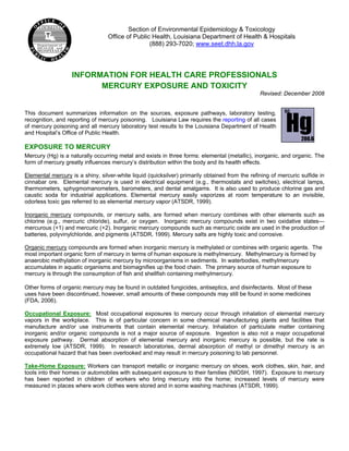 Section of Environmental Epidemiology & Toxicology
Office of Public Health, Louisiana Department of Health & Hospitals
(888) 293-7020; www.seet.dhh.la.gov
INFORMATION FOR HEALTH CARE PROFESSIONALS
MERCURY EXPOSURE AND TOXICITY
Revised: December 2008
This document summarizes information on the sources, exposure pathways, laboratory testing,
recognition, and reporting of mercury poisoning. Louisiana Law requires the reporting of all cases
of mercury poisoning and all mercury laboratory test results to the Louisiana Department of Health
and Hospital’s Office of Public Health.
EXPOSURE TO MERCURY
Mercury (Hg) is a naturally occurring metal and exists in three forms: elemental (metallic), inorganic, and organic. The
form of mercury greatly influences mercury’s distribution within the body and its health effects.
Elemental mercury is a shiny, silver-white liquid (quicksilver) primarily obtained from the refining of mercuric sulfide in
cinnabar ore. Elemental mercury is used in electrical equipment (e.g., thermostats and switches), electrical lamps,
thermometers, sphygmomanometers, barometers, and dental amalgams. It is also used to produce chlorine gas and
caustic soda for industrial applications. Elemental mercury easily vaporizes at room temperature to an invisible,
odorless toxic gas referred to as elemental mercury vapor (ATSDR, 1999).
Inorganic mercury compounds, or mercury salts, are formed when mercury combines with other elements such as
chlorine (e.g., mercuric chloride), sulfur, or oxygen. Inorganic mercury compounds exist in two oxidative states—
mercurous (+1) and mercuric (+2). Inorganic mercury compounds such as mercuric oxide are used in the production of
batteries, polyvinylchloride, and pigments (ATSDR, 1999). Mercury salts are highly toxic and corrosive.
Organic mercury compounds are formed when inorganic mercury is methylated or combines with organic agents. The
most important organic form of mercury in terms of human exposure is methylmercury. Methylmercury is formed by
anaerobic methylation of inorganic mercury by microorganisms in sediments. In waterbodies, methylmercury
accumulates in aquatic organisms and biomagnifies up the food chain. The primary source of human exposure to
mercury is through the consumption of fish and shellfish containing methylmercury.
Other forms of organic mercury may be found in outdated fungicides, antiseptics, and disinfectants. Most of these
uses have been discontinued, however, small amounts of these compounds may still be found in some medicines
(FDA, 2006).
Occupational Exposure: Most occupational exposures to mercury occur through inhalation of elemental mercury
vapors in the workplace. This is of particular concern in some chemical manufacturing plants and facilities that
manufacture and/or use instruments that contain elemental mercury. Inhalation of particulate matter containing
inorganic and/or organic compounds is not a major source of exposure. Ingestion is also not a major occupational
exposure pathway. Dermal absorption of elemental mercury and inorganic mercury is possible, but the rate is
extremely low (ATSDR, 1999). In research laboratories, dermal absorption of methyl or dimethyl mercury is an
occupational hazard that has been overlooked and may result in mercury poisoning to lab personnel.
Take-Home Exposure: Workers can transport metallic or inorganic mercury on shoes, work clothes, skin, hair, and
tools into their homes or automobiles with subsequent exposure to their families (NIOSH, 1997). Exposure to mercury
has been reported in children of workers who bring mercury into the home; increased levels of mercury were
measured in places where work clothes were stored and in some washing machines (ATSDR, 1999).
80
Hg200.6
 