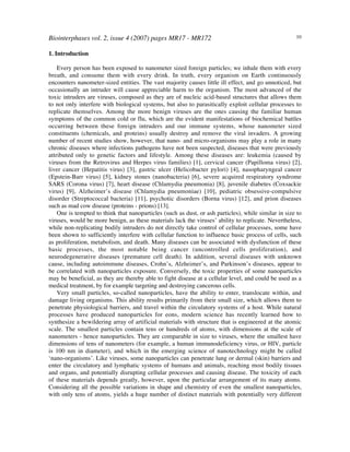 Biointerphases vol. 2, issue 4 (2007) pages MR17 - MR172 10
1. Introduction
Every person has been exposed to nanometer sized foreign particles; we inhale them with every
breath, and consume them with every drink. In truth, every organism on Earth continuously
encounters nanometer-sized entities. The vast majority causes little ill effect, and go unnoticed, but
occasionally an intruder will cause appreciable harm to the organism. The most advanced of the
toxic intruders are viruses, composed as they are of nucleic acid-based structures that allows them
to not only interfere with biological systems, but also to parasitically exploit cellular processes to
replicate themselves. Among the more benign viruses are the ones causing the familiar human
symptoms of the common cold or flu, which are the evident manifestations of biochemical battles
occurring between these foreign intruders and our immune systems, whose nanometer sized
constituents (chemicals, and proteins) usually destroy and remove the viral invaders. A growing
number of recent studies show, however, that nano- and micro-organisms may play a role in many
chronic diseases where infections pathogens have not been suspected, diseases that were previously
attributed only to genetic factors and lifestyle. Among these diseases are: leukemia (caused by
viruses from the Retrovirus and Herpes virus families) [1], cervical cancer (Papilloma virus) [2],
liver cancer (Hepatitis virus) [3], gastric ulcer (Helicobacter pylori) [4], nasopharyngeal cancer
(Epstein-Barr virus) [5], kidney stones (nanobacteria) [6], severe acquired respiratory syndrome
SARS (Corona virus) [7], heart disease (Chlamydia pneumonia) [8], juvenile diabetes (Coxsackie
virus) [9], Alzheimer’s disease (Chlamydia pneumoniae) [10], pediatric obsessive-compulsive
disorder (Streptococcal bacteria) [11], psychotic disorders (Borna virus) [12], and prion diseases
such as mad cow disease (proteins - prions) [13].
One is tempted to think that nanoparticles (such as dust, or ash particles), while similar in size to
viruses, would be more benign, as these materials lack the viruses’ ability to replicate. Nevertheless,
while non-replicating bodily intruders do not directly take control of cellular processes, some have
been shown to sufficiently interfere with cellular function to influence basic process of cells, such
as proliferation, metabolism, and death. Many diseases can be associated with dysfunction of these
basic processes, the most notable being cancer (uncontrolled cells proliferation), and
neurodegenerative diseases (premature cell death). In addition, several diseases with unknown
cause, including autoimmune diseases, Crohn’s, Alzheimer’s, and Parkinson’s diseases, appear to
be correlated with nanoparticles exposure. Conversely, the toxic properties of some nanoparticles
may be beneficial, as they are thereby able to fight disease at a cellular level, and could be used as a
medical treatment, by for example targeting and destroying cancerous cells.
Very small particles, so-called nanoparticles, have the ability to enter, translocate within, and
damage living organisms. This ability results primarily from their small size, which allows them to
penetrate physiological barriers, and travel within the circulatory systems of a host. While natural
processes have produced nanoparticles for eons, modern science has recently learned how to
synthesize a bewildering array of artificial materials with structure that is engineered at the atomic
scale. The smallest particles contain tens or hundreds of atoms, with dimensions at the scale of
nanometers - hence nanoparticles. They are comparable in size to viruses, where the smallest have
dimensions of tens of nanometers (for example, a human immunodeficiency virus, or HIV, particle
is 100 nm in diameter), and which in the emerging science of nanotechnology might be called
‘nano-organisms’. Like viruses, some nanoparticles can penetrate lung or dermal (skin) barriers and
enter the circulatory and lymphatic systems of humans and animals, reaching most bodily tissues
and organs, and potentially disrupting cellular processes and causing disease. The toxicity of each
of these materials depends greatly, however, upon the particular arrangement of its many atoms.
Considering all the possible variations in shape and chemistry of even the smallest nanoparticles,
with only tens of atoms, yields a huge number of distinct materials with potentially very different
 