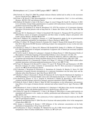 Biointerphases vol. 2, issue 4 (2007) pages MR17 - MR172 100
[264] Schwab A J, Pang K S 2000 The multiple indicator dilution method and its utility in risk assessment
Environ. Health Perspect. 108 861-872
[265] Gatti A M, Rivasi F 2002 Biocompatibility of micro- and nanoparticles. Part I: in liver and kidney
Biomater. 23 2381-2387 and references therein
[266] Ballestri M, Baraldi A, Gatti A M, Furci L, Bagni A, Loria P, Rapaa M, Carulli N, Albertazzi A 2001
Liver and kidney foreign bodies granulomatosis in a patient with malocclusion, bruxism, and worn dental
prostheses Gastroenterology 121 1234-1238
[267] Cooper J R, Stradling G N, Smith H, Breadmore S E 1979 The reactions of 1.0 nanometre diameter
plutonium-238 dioxide particles with rat lung fluid Int. J. Radiat. Biol. Relat. Stud. Phys. Chem. Med. 36
453-466
[268] Lomer M C E, Hutchinson C, Volkert S, Greenfield S M, Catterall A, Thompson R P H and Powell J J
2004 Dietary sources of inorganic microparticles and their intake in healthy subjects and patients with
Crohn’s disease British J. Nutrition 92 947-955
[269] Jani P, Halbert G W, Langridge J, Florence A T 1990 Nanoparticle uptake by the rat gastrointestinal
mucosa: quantitation and particle size dependency J. Pharm. Pharmacol. 42 821-826
[270] Rae C S, Khor I W, Wang Q, Destito G, Gonzalez M J, Singh P, Thomas D M, Estrada M N, Powell E,
Finn M G, Manchester M 2005 Systemic trafficking of plant virus nanoparticles in mice via the oral route
Virology in print
[271] Powell J J, Ainley C C, Harvey R S, Manson I M, Kendall M D, Sankey E A, Dhillon A P, Thompson
R P 1996 Characterization of inorganic microparticles in pigment cells of human gut associated lymphoid
tissue Gut 38 390-395
[272] Toll R, Jacobi U, Richter H, Lademann J, Schaefer H, Blume-Peytavi U 2004 Penetration Profile of
Microspheres in Follicular Targeting of Terminal Hair Follicles J. Invest. Dermatol. 123 168 –176
[273] Tinkle S S, Antonini J M, Rich B A, Roberts J R, Salmen R, DePree K, Adkins E J 2003 Skin as a route
of exposure and sensitization in chronic beryllium disease Environ. Health Perspect. 111 1202–1208
[374] Monteiro-Riviere N A, Nemanich R J, Inman A O, Wang Y Y, Riviere J E 2005 Multi-walled carbon
nanotube interactions with human epidermal keratinocytes Toxicol. Lett. 155 377-384
[275] Tsuji J S, Maynard A D, Howard P C, James J T, Lam C W, Warheit D B, and Santamaria A B 2006
Research strategies for safety evaluation of nanomaterials, Part IV: Risk assessment of nanoparticles
Toxicol. Sci. 89 42-50 and references therein
[276] Lademann J, Weigmann H, Rickmeyer C, Barthelmes H, Schaefer H, Mueller G, Sterry W 1999
Penetration of titanium dioxide microparticles in a sunscreen formulation into the horny layer and the
follicular orifice Skin Pharmacol. Appl. Skin Physiol. 12 247-256
[277] Kubota Y, Shuin T, Kawasaki C, Hosaka M, Kitamura H, Cai R, Sakai H, Hashimoto K, Fujishima A
1994 Photokilling of T-24 human bladder cancer cells with titanium dioxide Br. J. Cancer 70 1107-11011
[278] Dunford R, Salinaro A, Cai L, Serpone N, Horikoshi S, Hidaka H, Knowland J 1997 Chemical
oxidation and DNA damage catalysed by inorganic sunscreen ingredients FEBS Lett. 418 87–90
[279] Rehn B, Seiler F, Rehn S, Bruch J, Maier M 2003 Investigations on the inflammatory and genotoxic
lung effects of two types of titanium dioxide: untreated and surface treated Toxicol. Appl. Pharmacol. 189
84–95
[280] Oberdörster G, Ferin J, Gelein R, Soderholm S C, Finkelstein J 1992 Role of the alveolar macrophage
in lung injury: studies with ultrafine particles Environ. Health Perspect. 97 193–199
[281] Peters K, Unger R E, Kirkpatrick C J, Gatti A M, Monari E 2004 Effects of nano-scaled particles on
endothelial cell function in vitro: studies on viability, proliferation and inflammation J. Mater. Sci. Mater.
Med. 15 321–325
[282] Poon V K and Burd A 2004 In vitro cytotoxicity of silver: implication for clinical wound care Burns 30
140-147 and references therein
[283] Dunn K and Edwards-Jones V 2004 The role of Acticoat with nanocrystalline silver in the management
of burns Burns 30 S1-S9
[284] Araujo L, Lobenberg R, Kreuter J 1999 Influence of the surfactant concentration on the body
distribution of nanoparticles J. Drug Target. 6 373-385
[285] Labhasetwar V, Song C, Humphrey W, Shebuski R, Levy R J 1998 Arterial uptake of biodegradable
nanoparticles: effect of surface modifications J. Pharm. Sci. 87 1229-1234
 