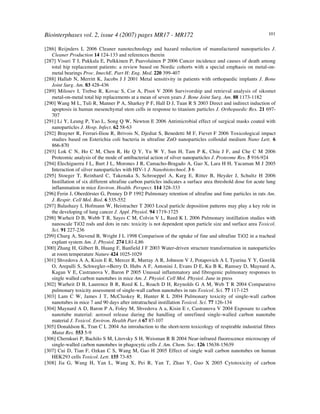 Biointerphases vol. 2, issue 4 (2007) pages MR17 - MR172 101
[286] Reijnders L 2006 Cleaner nanotechnology and hazard reduction of manufactured nanoparticles J.
Cleaner Production 14 124-133 and references therein
[287] Visuri T I, Pukkala E, Pulkkinen P, Paavolainen P 2006 Cancer incidence and causes of death among
total hip replacement patients: a review based on Nordic cohorts with a special emphasis on metal-on-
metal bearings Proc. ImechE. Part H: Eng. Med. 220 399-407
[288] Hallab N, Merritt K, Jacobs J J 2001 Metal sensitivity in patients with orthopaedic implants J. Bone
Joint Surg. Am. 83 428-436
[289] Milosev I, Trebse R, Kovac S, Cor A, Pisot V 2006 Survivorship and retrieval analysis of sikomet
metal-on-metal total hip replacements at a mean of seven years J. Bone Joint Surg. Am. 88 1173-1182
[290] Wang M L, Tuli R, Manner P A, Sharkey P F, Hall D J, Tuan R S 2003 Direct and indirect induction of
apoptosis in human mesenchymal stem cells in response to titanium particles J. Orthopaedic Res. 21 697-
707
[291] Li Y, Leung P, Yao L, Song Q W, Newton E 2006 Antimicrobial effect of surgical masks coated with
nanoparticles J. Hosp. Infect. 62 58-63
[292] Brayner R, Ferrari-Iliou R, Brivois N, Djediat S, Benedetti M F, Fievet F 2006 Toxicological impact
studies based on Esterichia coli bacteria in ultrafine ZnO nanoparticles colloidal medium Nano Lett. 6
866-870
[293] Lok C N, Ho C M, Chen R, He Q Y, Yu W Y, Sun H, Tam P K, Chiu J F, and Che C M 2006
Proteomic analysis of the mode of antibacterial action of silver nanoparticles J. Proteome Res. 5 916-924
[294] Elechiguerra J L, Burt J L, Morones J R, Camacho-Bragado A, Gao X, Lara H H, Yacaman M J 2005
Interaction of silver nanoparticles with HIV-1 J. Nanobiotechnol. 3 6
[295] Stoeger T, Reinhard C, Takenaka S, Schroeppel A, Karg E, Ritter B, Heyder J, Schultz H 2006
Instillation of six different ultrafine carbon particles indicates a surface area threshold dose for acute lung
inflammation in mice Environ. Health. Perspect. 114 328-333
[296] Ferin J, Oberdörster G, Penney D P 1992 Pulmonary retention of ultrafine and fone particles in rats Am.
J. Respir. Cell Mol. Biol. 6 535-552
[297] Balashazy I, Hofmann W, Heistracher T 2003 Local particle deposition patterns may play a key role in
the developing of lung cancer J. Appl. Physiol. 94 1719-1725
[298] Warheit D B, Webb T R, Sayes C M, Colvin V L, Reed K L 2006 Pulmonary instillation studies with
nanoscale TiO2 rods and dots in rats: toxicity is not dependent upon particle size and surface area Toxicol.
Sci. 91 227-236
[299] Churg A, Stevend B, Wright J L 1998 Comparison of the uptake of fine and ultrafine TiO2 in a tracheal
explant system Am. J. Physiol. 274 L81-L86
[300] Zhang H, Gilbert B, Huang F, Banfield J F 2003 Water-driven structure transformation in nanoparticles
at room temperature Nature 424 1025-1029
[301] Shvedova A A, Kisin E R, Mercer R, Murray A R, Johnson V J, Potapovich A I, Tyurina Y Y, Gorelik
O, Arepalli S, Schwegler-=Berry D, Hubs A F, Antonini J, Evans D E, Ku B K, Ramsey D, Maynard A,
Kagan V E, Castranova V, Baron P 2005 Unusual inflammatory and fibrogenic pulmonary responses to
single walled carbon nanotubes in mice Am. J. Physiol. Cell Mol. Physiol. June in press
[302] Warheit D B, Laurence B R, Reed K L, Roach D H, Reynolds G A M, Web T R 2004 Comparative
pulmonary toxicity assessment of single-wall carbon nanotubes in rats Toxicol. Sci. 77 117-125
[303] Lam C W, James J T, McCluskey R, Hunter R L 2004 Pulmonary toxicity of single-wall carbon
nanotubes in mice 7 and 90 days after intratracheal instillation Toxicol. Sci. 77 126-134
[304] Maynard A D, Baron P A, Foley M, Shvedova A a, Kisin E r, Castranova V 2004 Exposure to carbon
nanotube material: aerosol release during the handling of unrefined single-walled carbon nanotube
material J. Toxicol. Environ. Health Part A 67 87-107
[305] Donaldson K, Tran C L 2004 An introduction to the short-term toxicology of respirable industrial fibres
Mutat Res. 553 5-9!
[306] Cherukuri P, Bachilo S M, Litovsky S H, Weisman R B 2004 Near-infrared fluorescence microscopy of
single-walled carbon nanotubes in phagocytic cells J. Am. Chem. Soc. 126 15638-15639
[307] Cui D, Tian F, Ozkan C S, Wang M, Gao H 2005 Effect of single wall carbon nanotubes on human
HEK293 cells Toxicol. Lett. 155 73-85
[308] Jia G, Wang H, Yan L, Wang X, Pei R, Yan T, Zhao Y, Guo X 2005 Cytotoxicity of carbon
 