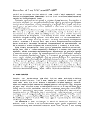 Biointerphases vol. 2, issue 4 (2007) pages MR17 - MR172 11
physical, and toxicological properties. Asbestos is a good example of a toxic nanomaterial, causing
lung cancer and other diseases. Asbestos exists in several forms, with slight variations in shape and
chemistry yet significantly varying toxicity.
Nanometer sized particles are created in countless physical processes from erosion to
combustion, with health risks ranging from lethal to benign. Industrial nanoparticle materials today
constitute a tiny but significant pollution source that is, so far, literally buried beneath much larger
natural sources and nanoparticle pollution incidental to other human activities, particularly
automobile exhaust soot.
The misapprehension of nanotoxicity may create a general fear that all nanomaterials are toxic.
The online [14] and printed media [15] are inadvertently making no distinction between
nanostructured fixed structures, which are not likely to cause harm (such as computer processors),
and detachable or free nanoparticles, which are likely to cause adverse health effects. While
uncontained nanoparticles clearly represent a serious health threat, fixed nanostructured materials,
such as thin film coatings, microchip electronics, and many other existing nanoengineered
materials, are known to be virtually benign. Many synthetic nanoparticulate materials produce
positive health effects, for example functionalized fullerene chemicals that act as antioxidants. The
use of nanoparticles in medical diagnostics and treatment is driven by their safety, as well as utility.
In the following pages we outline existing sources of nanoparticles, both natural and man-made,
and the known effects of exposure to nanoparticles. In Chapter 1 we introduce basic concepts and
terminology relevant to nanoscience and nanotechnology, define concepts and terms, give examples
of nanoscale systems, and introduce the basics of nanoparticles toxicity. In Chapter 2 we briefly
discuss nanoparticles classifications. Chapter 3 reviews natural and anthropogenic nanoparticle
sources together with their associated health effects and treatment. In Chapter 4 we present current
opinions and research results related to the health implications and toxicology of nanoparticles, and
we define exposure pathways, and migration or translocation mechanisms within biological
systems, adverse health effects, and treatment. The mechanics and biochemistry of toxicity are
discussed in Chapter 5, as well as toxicity-related risk factors, such as particle size, shape,
chemistry, and surface properties. In Chapter 6 we provide an overview of current and developing
applications of nanomaterials. Finally, Chapter 7 contains conclusions and reflections.
1.1. Nano* etymology
The prefix ”nano,” derived from the Greek “nanos” signifying “dwarf”, is becoming increasingly
common in scientific literature. "Nano" is now a popular label for much of modern science, and
many “nano-“ words have recently appeared in dictionaries, including: nanometer, nanoscale,
nanoscience, nanotechnology, nanostructure, nanotube, nanowire, and nanorobot. Many words that
are not yet widely recognized are used in respected publications, such as Science and Nature. These
include nanoelectronics, nanocrystal, nanovalve, nanoantenna, nanocavity, nanoscaffolds,
nanofibers, nanomagnet, nanoporous, nanoarrays, nanolithography, nanopatterning,
nanoencapsulation, etc. Although the idea of nanotechnology: producing nanoscale objects and
carrying out nanoscale manipulations, has been around for quite some time, the birth of the concept
is usually linked to a speech by Richard Feynman at the December 1959 meeting of the American
Physical Society [16] where he asked, “What would happen if we could arrange the atoms one by
one the way we want them?”
The nanometer is a metric unit of length, and denotes one billionth of a meter or 10-9
m.
Popularly, ‘nano’ is also used as an adjective to describe objects, systems, or phenomena with
characteristics arising from nanometer-scale structure. While ‘micro’ has come to mean anything
 
