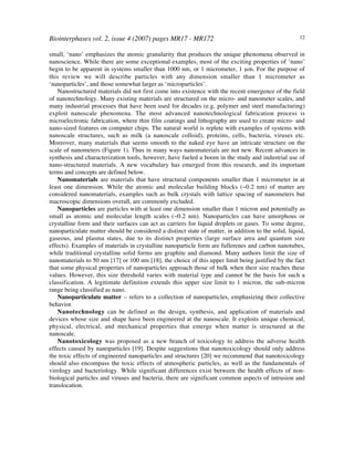 Biointerphases vol. 2, issue 4 (2007) pages MR17 - MR172 12
small, ‘nano’ emphasizes the atomic granularity that produces the unique phenomena observed in
nanoscience. While there are some exceptional examples, most of the exciting properties of ‘nano’
begin to be apparent in systems smaller than 1000 nm, or 1 micrometer, 1 µm. For the purpose of
this review we will describe particles with any dimension smaller than 1 micrometer as
‘nanoparticles’, and those somewhat larger as ‘microparticles’.
Nanostructured materials did not first come into existence with the recent emergence of the field
of nanotechnology. Many existing materials are structured on the micro- and nanometer scales, and
many industrial processes that have been used for decades (e.g. polymer and steel manufacturing)
exploit nanoscale phenomena. The most advanced nanotechnological fabrication process is
microelectronic fabrication, where thin film coatings and lithography are used to create micro- and
nano-sized features on computer chips. The natural world is replete with examples of systems with
nanoscale structures, such as milk (a nanoscale colloid), proteins, cells, bacteria, viruses etc.
Moreover, many materials that seems smooth to the naked eye have an intricate structure on the
scale of nanometers (Figure 1). Thus in many ways nanomaterials are not new. Recent advances in
synthesis and characterization tools, however, have fueled a boom in the study and industrial use of
nano-structured materials. A new vocabulary has emerged from this research, and its important
terms and concepts are defined below.
Nanomaterials are materials that have structural components smaller than 1 micrometer in at
least one dimension. While the atomic and molecular building blocks (~0.2 nm) of matter are
considered nanomaterials, examples such as bulk crystals with lattice spacing of nanometers but
macroscopic dimensions overall, are commonly excluded.
Nanoparticles are particles with at least one dimension smaller than 1 micron and potentially as
small as atomic and molecular length scales (~0.2 nm). Nanoparticles can have amorphous or
crystalline form and their surfaces can act as carriers for liquid droplets or gases. To some degree,
nanoparticulate matter should be considered a distinct state of matter, in addition to the solid, liquid,
gaseous, and plasma states, due to its distinct properties (large surface area and quantum size
effects). Examples of materials in crystalline nanoparticle form are fullerenes and carbon nanotubes,
while traditional crystalline solid forms are graphite and diamond. Many authors limit the size of
nanomaterials to 50 nm [17] or 100 nm [18], the choice of this upper limit being justified by the fact
that some physical properties of nanoparticles approach those of bulk when their size reaches these
values. However, this size threshold varies with material type and cannot be the basis for such a
classification. A legitimate definition extends this upper size limit to 1 micron, the sub-micron
range being classified as nano.
Nanoparticulate matter – refers to a collection of nanoparticles, emphasizing their collective
behavior.
Nanotechnology can be defined as the design, synthesis, and application of materials and
devices whose size and shape have been engineered at the nanoscale. It exploits unique chemical,
physical, electrical, and mechanical properties that emerge when matter is structured at the
nanoscale.
Nanotoxicology was proposed as a new branch of toxicology to address the adverse health
effects caused by nanoparticles [19]. Despite suggestions that nanotoxicology should only address
the toxic effects of engineered nanoparticles and structures [20] we recommend that nanotoxicology
should also encompass the toxic effects of atmospheric particles, as well as the fundamentals of
virology and bacteriology. While significant differences exist between the health effects of non-
biological particles and viruses and bacteria, there are significant common aspects of intrusion and
translocation.
 