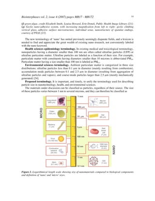 Biointerphases vol. 2, issue 4 (2007) pages MR17 - MR172 14
(f) green algae, credit Elizabeth Smith, Louisa Howard, Erin Dymek, Public Health Image Library [21];
(g) Gecko nano-adhesive system, with increasing magnification from left to right: gecko climbing
vertical glass, adhesive surface microstructure, individual setae, nanostructure of spatular endings,
courtesy of PNAS [23].
The new terminology of ‘nano’ has united previously seemingly disparate fields, and a lexicon is
needed to find and appreciate the great wealth of existing nano research, not conveniently labeled
with the nano keyword.
Health sciences epidemiology terminology. In existing medical and toxicological terminology,
nanoparticles having a diameter smaller than 100 nm are often called ultrafine particles (UFP) or
ultrafine particulate matter. Ultrafine particles are labeled as a function of their size. For example,
particulate matter with constituents having diameters smaller than 10 microns is abbreviated PM10.
Particulate matter having a size smaller than 100 nm is labeled as PM0.1.
Environmental sciences terminology. Ambient particulate matter is categorized in three size
distributions: ultrafine particles less than 0.1 µm in diameter (mainly resulting from combustion),
accumulation mode particles between 0.1 and 2.5 µm in diameter (resulting from aggregation of
ultrafine particles and vapors), and coarse-mode particles larger than 2.5 µm (mostly mechanically
generated) [24].
Proposed terminology. It is important, and timely, to unify the terminology used for describing
particle size in nanotechnology, health, and environmental sciences.
The materials under discussion can be classified as particles, regardless of their source. The size
of these particles varies between 1 nm to several microns, and they can therefore be classified as
Figure 2. Logarithmical length scale showing size of nanomaterials compared to biological components
and definition of 'nano' and 'micro' sizes.
 