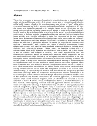 Biointerphases vol. 2, issue 4 (2007) pages MR17 - MR172 2
Abstract
This review is presented as a common foundation for scientists interested in nanoparticles, their
origin, activity, and biological toxicity. It is written with the goal of rationalizing and informing
public health concerns related to this sometimes-strange new science of ‘nano’, while raising
awareness of nanomaterials’ toxicity among scientists and manufacturers handling them. We show
that humans have always been exposed to tiny particles via dust storms, volcanic ash, and other
natural processes, and that our bodily systems are well adapted to protect us from these potentially
harmful intruders. The reticuloendothelial system in particular actively neutralizes and eliminates
foreign matter in the body, including viruses and non-biological particles. Particles originating from
human activities have existed for millennia, e.g. smoke from combustion and lint from garments,
but the recent development of industry and combustion-based engine transportation has profoundly
increased anthropogenic particulate pollution. Significantly, technological advancement has also
changed the character of particulate pollution, increasing the proportion of nanometer-sized
particles - “nanoparticles” and expanding the variety of chemical compositions. Recent
epidemiological studies have shown a strong correlation between particulate air pollution levels,
respiratory and cardiovascular diseases, various cancers, and mortality. Adverse effects of
nanoparticles on human health depend on individual factors such as genetics and existing disease,
as well as exposure, and nanoparticle chemistry, size, shape, agglomeration state, and
electromagnetic properties. Animal and human studies show that inhaled nanoparticles are less
efficiently removed than larger particles by the macrophage clearance mechanisms in the lung,
causing lung damage, and that nanoparticles can translocate through the circulatory, lymphatic, and
nervous systems to many tissues and organs, including the brain. The key to understanding the
toxicity of nanoparticles is that their minute size, smaller than cells and cellular organelles, allows
them to penetrate these basic biological structures, disrupting their normal function. Examples of
toxic effects include tissue inflammation, and altered cellular redox balance toward oxidation,
causing abnormal function or cell death. The manipulation of matter at the scale of atoms,
“nanotechnology”, is creating many new materials with characteristics not always easily predicted
from current knowledge. Within the near-limitless diversity of these materials, some happen to be
toxic to biological systems, others are relatively benign, while others confer health benefits. Some
of these materials have desirable characteristics for industrial applications, as nanostructured
materials often exhibit beneficial properties, from UV absorbance in sunscreen to oil-less
lubrication of motors. A rational science-based approach is needed to minimize harm caused by
these materials, while supporting continued study and appropriate industrial development. As
current knowledge of the toxicology of ‘bulk’ materials may not suffice in reliably predicting toxic
forms of nanoparticles, ongoing and expanded study of ‘nanotoxicity’ will be necessary. For
nanotechnologies with clearly associated health risks, intelligent design of materials and devices is
needed to derive the benefits of these new technologies while limiting adverse health impacts.
Human exposure to toxic nanoparticles can be reduced through identifying creation-exposure
pathways of toxins, a study that may some day soon unravel the mysteries of diseases such as
Parkinson’s and Alzheimer’s. Reduction in fossil fuel combustion would have a large impact on
global human exposure to nanoparticles, as would limiting deforestation and desertification. While
‘nanotoxicity’ is a relatively new concept to science, this review reveals the result of life’s long
history of evolution in the presence of nanoparticles, and how the human body in particular has
adapted to defend itself against nanoparticulate intruders.
 