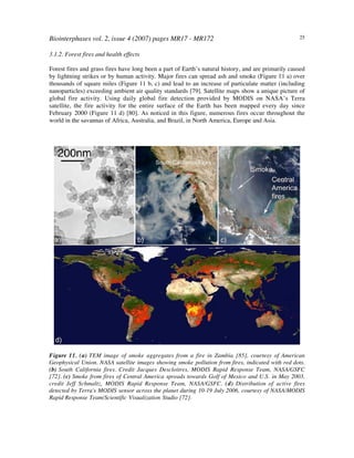 Biointerphases vol. 2, issue 4 (2007) pages MR17 - MR172 25
3.1.2. Forest fires and health effects
Forest fires and grass fires have long been a part of Earth’s natural history, and are primarily caused
by lightning strikes or by human activity. Major fires can spread ash and smoke (Figure 11 a) over
thousands of square miles (Figure 11 b, c) and lead to an increase of particulate matter (including
nanoparticles) exceeding ambient air quality standards [79]. Satellite maps show a unique picture of
global fire activity. Using daily global fire detection provided by MODIS on NASA’s Terra
satellite, the fire activity for the entire surface of the Earth has been mapped every day since
February 2000 (Figure 11 d) [80]. As noticed in this figure, numerous fires occur throughout the
world in the savannas of Africa, Australia, and Brazil, in North America, Europe and Asia.
Figure 11. (a) TEM image of smoke aggregates from a fire in Zambia [85], courtesy of American
Geophysical Union. NASA satellite images showing smoke pollution from fires, indicated with red dots.
(b) South California fires. Credit Jacques Descloitres, MODIS Rapid Response Team, NASA/GSFC
[72]. (c) Smoke from fires of Central America spreads towards Golf of Mexico and U.S. in May 2003,
credit Jeff Schmaltz, MODIS Rapid Response Team, NASA/GSFC. (d) Distribution of active fires
detected by Terra's MODIS sensor across the planet during 10-19 July 2006, courtesy of NASA/MODIS
Rapid Response Team/Scientific Visualization Studio [72].
 