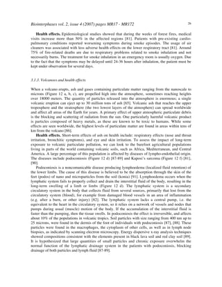 Biointerphases vol. 2, issue 4 (2007) pages MR17 - MR172 26
Health effects. Epidemiological studies showed that during the weeks of forest fires, medical
visits increase more than 50% in the affected regions [81]. Patients with pre-existing cardio-
pulmonary conditions reported worsening symptoms during smoke episodes. The usage of air
cleaners was associated with less adverse health effects on the lower respiratory tract [81]. Around
75% of fire-related deaths are due to respiratory problems related to smoke inhalation and not
necessarily burns. The treatment for smoke inhalation in an emergency room is usually oxygen. Due
to the fact that the symptoms may be delayed until 24-36 hours after inhalation, the patient must be
kept under observation for several days.
3.1.3. Volcanoes and health effects
When a volcano erupts, ash and gases containing particulate matter ranging from the nanoscale to
microns (Figure 12 a, b, c), are propelled high into the atmosphere, sometimes reaching heights
over 18000 meters. The quantity of particles released into the atmosphere is enormous; a single
volcanic eruption can eject up to 30 million tons of ash [65]. Volcanic ash that reaches the upper
troposphere and the stratosphere (the two lowest layers of the atmosphere) can spread worldwide
and affect all areas of the Earth for years. A primary effect of upper atmospheric particulate debris
is the blocking and scattering of radiation from the sun. One particularly harmful volcanic product
is particles composed of heavy metals, as these are known to be toxic to humans. While some
effects are seen worldwide, the highest levels of particulate matter are found in areas within tens of
km from the volcano [86].
Health effects. Short-term effects of ash on health include: respiratory effects (nose and throat
irritation, bronchitic symptoms), and eye and skin irritation. To assess the impact of long-term
exposure to volcanic particulate pollution, we can look to the barefoot agricultural populations
living in parts of the world containing volcanic soils, such as Africa, Mediterranean, and Central
America. A large percentage of this population is affected by diseases of lympho-endothelial origin.
The diseases include podoconiosis (Figure 12 d) [87-89] and Kaposi’s sarcoma (Figure 12 f) [81],
[90].
Podoconiosis is a noncomunicable disease producing lymphoedema (localized fluid retention) of
the lower limbs. The cause of this disease is believed to be the absorption through the skin of the
feet (podos) of nano and microparticles from the soil (konia) [91]. Lymphoedema occurs when the
lymphatic system fails to properly collect and drain the interstitial fluid of the body, resulting in the
long-term swelling of a limb or limbs (Figure 12 d). The lymphatic system is a secondary
circulatory system in the body that collects fluid from several sources, primarily that lost from the
circulatory system (blood), for example from damaged blood vessels in an area of inflammation
(e.g. after a burn, or other injury) [82]. The lymphatic system lacks a central pump, i.e. the
equivalent to the heart in the circulatory system, so it relies on a network of vessels and nodes that
pumps during usual (muscle) motion of the body. If the accumulation of the interstitial fluid is
faster than the pumping, then the tissue swells. In podoconiosis the effect is irreversible, and affects
about 10% of the populations in volcanic tropics. Soil particles with size ranging from 400 nm up to
25 microns, were found in the dermis of the foot of individuals with podoconiosis [87], [88]. These
particles were found in the macrophages, the cytoplasm of other cells, as well as in lymph node
biopsies, as indicated by scanning electron microscopy. Energy dispersive x-ray analysis techniques
showed compositions consistent with the elements present in black lava soil and red clay soil [89].
It is hypothesized that large quantities of small particles and chronic exposure overwhelm the
normal function of the lymphatic drainage system in the patients with podoconiosis, blocking
drainage of both particles and lymph fluid [87-89].
 