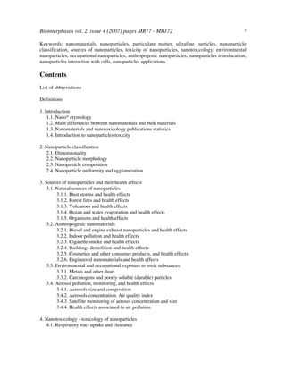 Biointerphases vol. 2, issue 4 (2007) pages MR17 - MR172 3
Keywords: nanomaterials, nanoparticles, particulate matter, ultrafine particles, nanoparticle
classification, sources of nanoparticles, toxicity of nanoparticles, nanotoxicology, environmental
nanoparticles, occupational nanoparticles, anthropogenic nanoparticles, nanoparticles translocation,
nanoparticles interaction with cells, nanoparticles applications.
Contents
List of abbreviations
Definitions
1. Introduction
1.1. Nano* etymology
1.2. Main differences between nanomaterials and bulk materials
1.3. Nanomaterials and nanotoxicology publications statistics
1.4. Introduction to nanoparticles toxicity
2. Nanoparticle classification
2.1. Dimensionality
2.2. Nanoparticle morphology
2.3. Nanoparticle composition
2.4. Nanoparticle uniformity and agglomeration
3. Sources of nanoparticles and their health effects
3.1. Natural sources of nanoparticles
3.1.1. Dust storms and health effects
3.1.2. Forest fires and health effects
3.1.3. Volcanoes and health effects
3.1.4. Ocean and water evaporation and health effects
3.1.5. Organisms and health effects
3.2. Anthropogenic nanomaterials
3.2.1. Diesel and engine exhaust nanoparticles and health effects
3.2.2. Indoor pollution and health effects
3.2.3. Cigarette smoke and health effects
3.2.4. Buildings demolition and health effects
3.2.5. Cosmetics and other consumer products, and health effects
3.2.6. Engineered nanomaterials and health effects
3.3. Environmental and occupational exposure to toxic substances
3.3.1. Metals and other dusts
3.3.2. Carcinogens and poorly soluble (durable) particles
3.4. Aerosol pollution, monitoring, and health effects
3.4.1. Aerosols size and composition
3.4.2. Aerosols concentration. Air quality index
3.4.3. Satellite monitoring of aerosol concentration and size
3.4.4. Health effects associated to air pollution
4. Nanotoxicology - toxicology of nanoparticles
4.1. Respiratory tract uptake and clearance
 