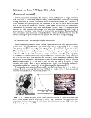 Biointerphases vol. 2, issue 4 (2007) pages MR17 - MR172 31
3.2. Anthropogenic nanomaterials
Humans have created nanomaterials for millennia, as they are byproducts of simple combustion
(with sizes down to several nm) and food cooking, and more recently, chemical manufacturing,
welding, ore refining & smelting, combustion in vehicle and airplane engines [107], combustion of
treated pulverized sewage sludge [108], and combustion of coal and fuel oil for power generation
[109]. While engineered nanoparticles have been on the market for some time and are commonly
used in cosmetics, sporting goods, tires, stain-resistant clothing, sunscreens, toothpaste, food
additives, etc., these nanomaterials, and new more deliberately fabricated nanoparticles, such as
carbon nanotubes, constitute a small minority of environmental nanomaterials. The quantity of man-
made nanoparticles ranges from well-established multi-ton per year production of carbon black (for
car tires) to microgram quantities of fluorescent quantum dots (markers in biological imaging).
3.2.1. Diesel and engine exhaust nanoparticles and health effects
Diesel and automobile exhaust are the primary source of atmospheric nano- and microparticles
in urban areas [110]. Most particles from vehicle exhaust are in the size range of 20-130 nm for
diesel engines and 20-60 nm for gasoline engines (Figure 15 a) [24], [111] and are typically
approximately spherical in shape. Carbon nanotubes and fibers, already a focus of ongoing
toxicological studies, were recently found to be present in engine exhaust as a byproduct of diesel
combustion [112] and also in the environment near gas-combustion sources [113]. The aspect ratio
of these fibers is comparable to those of lung-retained asbestos, suggesting that strong carcinogens
may exist in exhaust. Prior to the release of this findings [112] they were thought not to exist in the
environment and their existence was attributed exclusively to engineering by material scientists.
Nanoparticles constitute 20% of the particles mass but more than 90% of the number of diesel-
generated particles [17]. Due to recent health concerns, particle size distribution and number
concentrations studies were conducted in various cities along different continents [115].
A high number concentration of nanoparticles can be located near freeways on scales of
hundreds of meters, showing that vehicular pollution is a major source of local contaminant
particulate matter that includes nanoparticles (Figure 15 b).
Figure 15. (a) TEM showing typical engine exhaust particles consisting of carbon aggregates (small
arrow) around a larger mineral particle (large arrow) [114]; (b) particle concentration decreases
exponentially with downwind distance from the freeway (particles diameter between 6-220 nm) [24]; (c)
Traffic in Los Angeles, courtesy EPA.
 