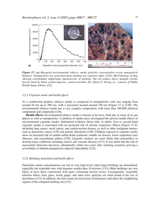 Biointerphases vol. 2, issue 4 (2007) pages MR17 - MR172 34
Figure 17. (a) Measured environmental tobacco smoke particles concentration versus nanoparticle
diameter. Nanoparticles are generated upon smoking one cigarette (after [128]). (b) Pathology of lung
showing centrilobular emphysema characteristic of smoking. The cut surface shows multiple cavities
heavily lined by black carbon deposits, content providers Dr. Edwin P. Ewing, Jr., courtesy of Public
Health Image Library [21].
3.2.3. Cigarette smoke and health effects
As a combustion product, tobacco smoke is composed of nanoparticles with size ranging from
around 10 nm up to 700 nm, with a maximum located around 150 nm (Figure 17 a) [128]. The
environmental tobacco smoke has a very complex composition, with more than 100,000 chemical
components and compounds [128].
Health effects. Environmental tobacco smoke is known to be toxic, both due to some of its gas
phases as well as nanoparticles. A plethora of studies have investigated the adverse health effects of
environmental cigarette smoke. Substantial evidence shows that, in adults, first or second hand
cigarette smoke is associated with an increased risk of chronic respiratory illness (Figure 17 b),
including lung cancer, nasal cancer, and cardiovascular disease, as well as other malignant tumors,
such as pancreatic cancer [129] and genetic alterations [130]. Children exposed to cigarette smoke
show an increased risk of sudden infant death syndrome, middle ear disease, lower respiratory tract
illnesses, and exacerbated asthma [129]. Cigarette smokers are more likely than nonsmokers to
develop many conditions including cancers and vascular diseases [131]. It was noted that the risk of
myocardial infarction decreases substantially within two years after smoking cessation, proving a
reversibility of inhaled nanoparticles induced vulnerability [132].
3.2.4. Buildings demolition and health effects
Particulate matter concentrations can rise to very high levels when large buildings are demolished,
especially the respirable ones with diameter smaller than 10 microns [133]. Older buildings are very
likely to have been constructed with parts containing known toxins. Consequently, respirable
asbestos fibers, lead, glass, wood, paper, and other toxic particles are often found at the site of
demolition [133]. In addition, the dust cloud can travel tens of kilometers and affect the neighboring
regions of the collapsed building site [133].
 