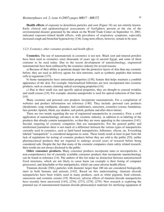 Biointerphases vol. 2, issue 4 (2007) pages MR17 - MR172 36
Health effects of exposure to demolition particles and soot (Figure 18) are not entirely known.
Early clinical and epidemiological assessments of firefighters present at the site of the
environmental disaster generated by the attack on the World Trade Center on September 11, 2001,
indicated exposure-related health effects, with prevalence of respiratory symptoms, especially
increased cough and bronchial hyperactivity [134]. Long-term effects, however, remain to be seen.
3.2.5. Cosmetics, other consumer products and health effects
Cosmetics. The use of nanomaterials in cosmetics is not new. Black soot and mineral powders
have been used as cosmetics since thousands of years ago in ancient Egypt, and some of them
continue to be used today. Due to the recent development of nanotechnology, engineered
nanomaterials have been embraced by the cosmetics industry for several reasons.
a) Because of their ability to penetrate deeper into the protective layers of skin than any cosmetic
before, they are used as delivery agents for skin nutrients, such as synthetic peptides that instruct
cells to regenerate [137].
b) Some nanoparticles have antioxidant properties [138], feature that helps maintain a youthful
appearance of the skin. For example, functionalized fullerenes are now incorporated into cosmetic
products, such as creams, claiming radical scavenging properties [14].
c) Due to their small size and specific optical properties, they are thought to conceal wrinkles
and small creases [14]. For example, alumina nanopowder is used for optical reduction of fine lines
[14].
Many cosmetic and personal care products incorporate nanomaterials. For a compilation of
websites and product information see reference [140]. They include: personal care products
(deodorants, soap, toothpaste, shampoo, hair conditioner), sunscreen, cosmetics (cream, foundation,
face powder, lipstick, blush, eye shadow, nail polish, perfume and after-shave lotion).
There are two trends regarding the use of engineered nanoparticles in cosmetics. First, a swift
application of nanotechnology advances in the cosmetic industry, in addition to re-labeling of the
products that already contain nanoparticles, so that they are more appealing to the consumers [141].
Second, targeting of cosmetic companies that use nanoparticles. For the general public and
uninformed journalists there is not much of a difference between the various types of nanoparticles
currently used in cosmetics, such as lipid based nanoparticles, fullerenes, silicon, etc. Everything
labeled “nanoparticle” is considered dangerous to some. These trends result at least in part from the
lack of regulations for testing of cosmetic products before they are sold to the public [55], unlike
pharmaceutical products that are required to undergo several years of research before being
considered safe. Despite the fact that many of the cosmetic companies claim safety related research,
their results are not always disclosed to the public.
Other consumer products. Many consumer products incorporate nano or microparticles. A
non-comprehensive list of currently available consumer products that incorporate nanotechnology
can be found in reference [14]. The authors of this list make no distinction between nanostructured
fixed structures, which are not likely to cause harm (an example is their listing of computer
processors), and detachable or free nanoparticles, which can cause adverse health effects.
Titanium dioxide (TiO2) particles with diameter larger than 100 nm are considered biologically
inert in both humans and animals [142]. Based on this understanding, titanium dioxide
nanoparticles have been widely used in many products, such as white pigment, food colorant,
sunscreens and cosmetic creams [19]. However, adverse effects of titanium dioxide nanoparticles
have recently been uncovered [143], [276], [277], [278], [279]. New research is exploring the
potential use of nanostructured titanium dioxide photocatalyst materials for sterilizing equipment of
 