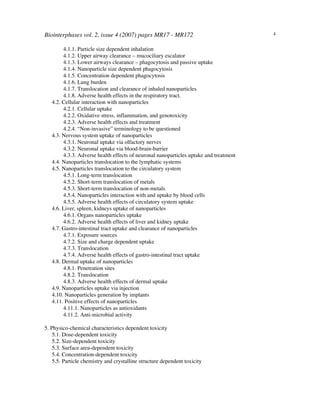 Biointerphases vol. 2, issue 4 (2007) pages MR17 - MR172 4
4.1.1. Particle size dependent inhalation
4.1.2. Upper airway clearance – mucociliary escalator
4.1.3. Lower airways clearance – phagocytosis and passive uptake
4.1.4. Nanoparticle size dependent phagocytosis
4.1.5. Concentration dependent phagocytosis
4.1.6. Lung burden
4.1.7. Translocation and clearance of inhaled nanoparticles
4.1.8. Adverse health effects in the respiratory tract.
4.2. Cellular interaction with nanoparticles
4.2.1. Cellular uptake
4.2.2. Oxidative stress, inflammation, and genotoxicity
4.2.3. Adverse health effects and treatment
4.2.4. “Non-invasive” terminology to be questioned
4.3. Nervous system uptake of nanoparticles
4.3.1. Neuronal uptake via olfactory nerves
4.3.2. Neuronal uptake via blood-brain-barrier
4.3.3. Adverse health effects of neuronal nanoparticles uptake and treatment
4.4. Nanoparticles translocation to the lymphatic systems
4.5. Nanoparticles translocation to the circulatory system
4.5.1. Long-term translocation
4.5.2. Short-term translocation of metals
4.5.3. Short-term translocation of non-metals
4.5.4. Nanoparticles interaction with and uptake by blood cells
4.5.5. Adverse health effects of circulatory system uptake
4.6. Liver, spleen, kidneys uptake of nanoparticles
4.6.1. Organs nanoparticles uptake
4.6.2. Adverse health effects of liver and kidney uptake
4.7. Gastro-intestinal tract uptake and clearance of nanoparticles
4.7.1. Exposure sources
4.7.2. Size and charge dependent uptake
4.7.3. Translocation
4.7.4. Adverse health effects of gastro-intestinal tract uptake
4.8. Dermal uptake of nanoparticles
4.8.1. Penetration sites
4.8.2. Translocation
4.8.3. Adverse health effects of dermal uptake
4.9. Nanoparticles uptake via injection
4.10. Nanoparticles generation by implants
4.11. Positive effects of nanoparticles
4.11.1. Nanoparticles as antioxidants
4.11.2. Anti-microbial activity
5. Physico-chemical characteristics dependent toxicity
5.1. Dose-dependent toxicity
5.2. Size-dependent toxicity
5.3. Surface area-dependent toxicity
5.4. Concentration-dependent toxicity
5.5. Particle chemistry and crystalline structure dependent toxicity
 