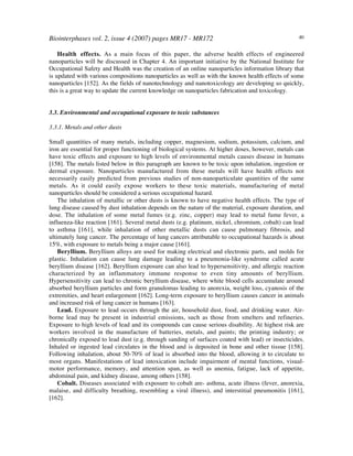 Biointerphases vol. 2, issue 4 (2007) pages MR17 - MR172 40
Health effects. As a main focus of this paper, the adverse health effects of engineered
nanoparticles will be discussed in Chapter 4. An important initiative by the National Institute for
Occupational Safety and Health was the creation of an online nanoparticles information library that
is updated with various compositions nanoparticles as well as with the known health effects of some
nanoparticles [152]. As the fields of nanotechnology and nanotoxicology are developing so quickly,
this is a great way to update the current knowledge on nanoparticles fabrication and toxicology.
3.3. Environmental and occupational exposure to toxic substances
3.3.1. Metals and other dusts
Small quantities of many metals, including copper, magnesium, sodium, potassium, calcium, and
iron are essential for proper functioning of biological systems. At higher doses, however, metals can
have toxic effects and exposure to high levels of environmental metals causes disease in humans
[158]. The metals listed below in this paragraph are known to be toxic upon inhalation, ingestion or
dermal exposure. Nanoparticles manufactured from these metals will have health effects not
necessarily easily predicted from previous studies of non-nanoparticulate quantities of the same
metals. As it could easily expose workers to these toxic materials, manufacturing of metal
nanoparticles should be considered a serious occupational hazard.
The inhalation of metallic or other dusts is known to have negative health effects. The type of
lung disease caused by dust inhalation depends on the nature of the material, exposure duration, and
dose. The inhalation of some metal fumes (e.g. zinc, copper) may lead to metal fume fever, a
influenza-like reaction [161]. Several metal dusts (e.g. platinum, nickel, chromium, cobalt) can lead
to asthma [161], while inhalation of other metallic dusts can cause pulmonary fibrosis, and
ultimately lung cancer. The percentage of lung cancers attributable to occupational hazards is about
15%, with exposure to metals being a major cause [161].
Beryllium. Beryllium alloys are used for making electrical and electronic parts, and molds for
plastic. Inhalation can cause lung damage leading to a pneumonia-like syndrome called acute
beryllium disease [162]. Beryllium exposure can also lead to hypersensitivity, and allergic reaction
characterized by an inflammatory immune response to even tiny amounts of beryllium.
Hypersensitivity can lead to chronic beryllium disease, where white blood cells accumulate around
absorbed beryllium particles and form granulomas leading to anorexia, weight loss, cyanosis of the
extremities, and heart enlargement [162]. Long-term exposure to beryllium causes cancer in animals
and increased risk of lung cancer in humans [163].
Lead. Exposure to lead occurs through the air, household dust, food, and drinking water. Air-
borne lead may be present in industrial emissions, such as those from smelters and refineries.
Exposure to high levels of lead and its compounds can cause serious disability. At highest risk are
workers involved in the manufacture of batteries, metals, and paints; the printing industry; or
chronically exposed to lead dust (e.g. through sanding of surfaces coated with lead) or insecticides.
Inhaled or ingested lead circulates in the blood and is deposited in bone and other tissue [158].
Following inhalation, about 50-70% of lead is absorbed into the blood, allowing it to circulate to
most organs. Manifestations of lead intoxication include impairment of mental functions, visual-
motor performance, memory, and attention span, as well as anemia, fatigue, lack of appetite,
abdominal pain, and kidney disease, among others [158].
Cobalt. Diseases associated with exposure to cobalt are- asthma, acute illness (fever, anorexia,
malaise, and difficulty breathing, resembling a viral illness), and interstitial pneumonitis [161],
[162].
 