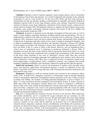 Biointerphases vol. 2, issue 4 (2007) pages MR17 - MR172 41
Cadmium. Cadmium is used in batteries, pigments, metal coatings, plastics, and is a by-product
of the burning of fossil fuels and cigarettes. As a result of industrial and consumer waste, cadmium
accumulates in soil at a rate increase by 1% per year [158]. Plants and feed crops growing in
contaminated soil take up cadmium, leading to contamination of vegetables and animals. High-dose
inhalation exposure leads to severe lung irritation, nausea, and vomiting. Long-term low-dosage
exposure in humans causes lung emphysema, impairment of the immune system, central nervous
system and liver damage [158]. Occupational exposure to cadmium has been linked to lung cancer
in humans, some studies associating cadmium exposure with cancer of the liver, bladder and
stomach, and possibly of pancreas [164].
Aluminum. Exposure to aluminum occurs through consumption of food and water, as well as
usage of many products containing aluminum, including antacids and anti-perspirants. The use of
antiperspirants combined with under-arm shaving is associated with an earlier age of breast cancer
diagnosis [165]. Aluminum excess can lead to anemia, bone disease, and dementia [166]. Exposure
to high levels of aluminum (and other metals, such as iron) is related to neurological disorders, such
as dialysis encephalopathy, Parkinson dementia, and especially Alzheimer’s disease [167]. Studies
of brain plaques associated with Alzheimer's disease show abnormally high aluminum [158], but
have not shown if this is a cause or effect of the disease. However, one can hypothesize that a
critical mass of metabolical errors is important in producing Alzheimer’s disease [168]. If
aluminum can reach the brain via the olfactory bulb by passing the blood brain barrier, or via the
circulatory system, then brain metabolical errors resulting from accumulations of this metal in parts
of the brain could contribute to the onset of Alzheimer’s disease [168]. Rats that received
subcutaneous injection of aluminum glutamate show pathological signs similar to those observed in
human Alzheimer’s disease [169]. They show a significant increase of aluminum content in the
brain (hippocampus, occipito-parietal cortex, cerebellum, striatum), and symptoms that include
trembling, equilibrium instabilities, and convulsions, followed by death one hour after the injection.
Nickel and chromium. Nickel is used for the production of stainless steel and other nickel
alloys with numerous applications. Occupational exposure to nickel via inhalation of dust and
fumes is associated with cancers of lung and sinus [158]. Chromium derived from smelting has also
been found to cause cancer.
Manganese. Manganese is both an essential nutrient and is known to have neurotoxic effects
[148], [170]. At high levels, manganese exposure to contaminated water or through inhalation
results in neurological impairment. Occupational exposure generally occurs only to those involved
in mining and welding. An example of welding-generated nanoparticles is given in Figure 22 a.
There is a clear association between manganese and neurological disease in miners exposed to
MnO2 dust [170]. The neurological disorder linked most closely to manganese is Parkinson's
disease [148], [170]. Some welders develop Parkinson’s disease much earlier in their life, usually in
their mid forties, compared to the sixties in the general population [148]. Of concern for public
health is the risk of neurological diseases emerging after long latencies in regions with only mildly
elevated environmental manganese levels.
Iron. Iron is incorporated into numerous enzymes involved in cell division, DNA replication,
and cellular metabolism, and it is essential for oxygen transport and gas exchange. As with
manganese, low doses of iron are vital for survival. Several observations have been made linking
cellular iron content to the development of cancers [97]. In studies of animals administered
excessive amounts of iron, orally and by injection, an increased risk of of adenocarcinomas,
colorectal tumors, hepatomas, mammary tumors, mesothelioma, renal tubular cell carcinomas, and
sarcomas was observed. In humans, injection of iron compounds has been shown to cause sarcomas
at the sites of deposition. Patients with hemochromatosis (genetic disease characterized by
increased iron absorption) have an enhanced susceptibility to liver cancer. The accumulation of iron
 