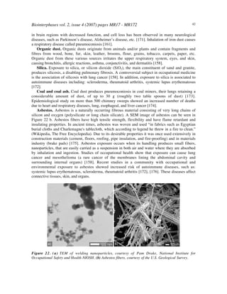 Biointerphases vol. 2, issue 4 (2007) pages MR17 - MR172 42
in brain regions with decreased function, and cell loss has been observed in many neurological
diseases, such as Parkinson’s disease, Alzheimer’s disease, etc. [171]. Inhalation of iron dust causes
a respiratory disease called pneumoconiosis [161].
Organic dust. Organic dusts originate from animals and/or plants and contain fragments and
fibres from wood, bone, fur, skin, leather, brooms, flour, grains, tobacco, carpets, paper, etc.
Organic dust from these various sources irritates the upper respiratory system, eyes, and skin,
causing bronchitis, allergic reactions, asthma, conjunctivitis, and dermatitis [158].
Silica. Exposure to silica, or silicon dioxide (SiO2), the main constituent of sand and granite,
produces silicosis, a disabling pulmonary fibrosis. A controversial subject in occupational medicine
is the association of silicosis with lung cancer [158]. In addition, exposure to silica is associated to
autoimmune diseases including: scleroderma, rheumatoid arthritis, systemic lupus erythematosus
[172].
Coal and coal ash. Coal dust produces pneumoconiosis in coal miners, their lungs retaining a
considerable amount of dust, of up to 30 g (roughly two table spoons of dust) [173].
Epidemiological study on more than 500 chimney sweeps showed an increased number of deaths
due to heart and respiratory diseases, lung, esophageal, and liver cancer [174].
Asbestos. Asbestos is a naturally occurring fibrous material consisting of very long chains of
silicon and oxygen (polysilicate or long chain silicate). A SEM image of asbestos can be seen in
Figure 22 b. Asbestos fibers have high tensile strength, flexibility and have flame retardant and
insulating properties. In ancient times, asbestos was woven and used “in fabrics such as Egyptian
burial cloths and Charlemagne's tablecloth, which according to legend he threw in a fire to clean.”
(Wikipedia, The Free Encyclopedia). Due to its desirable properties it was once used extensively in
construction materials (cement, floors, roofing, pipe insulation, and fire-proofing) and in materials
industry (brake pads) [175]. Asbestos exposure occurs when its handling produces small fibers,
nanoparticles, that are easily carried as a suspension in both air and water where they are absorbed
by inhalation and ingestion. Studies of occupational health show that exposure can cause lung
cancer and mesothelioma (a rare cancer of the membranes lining the abdominal cavity and
surrounding internal organs) [158]. Recent studies in a community with occupational and
environmental exposure to asbestos showed increased risk of autoimmune diseases, such as:
systemic lupus erythematosus, scleroderma, rheumatoid arthritis [172], [176]. These diseases affect
connective tissues, skin, and organs.
Figure 22. (a) TEM of welding nanoparticles, courtesy of Pam Drake, National Institute for
Occupational Safety and Health NIOSH. (b) Asbestos fibers, courtesy of the U.S. Geological Survey.
 