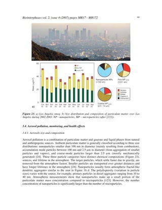 Biointerphases vol. 2, issue 4 (2007) pages MR17 - MR172 44
Figure 23. a) Los Angeles smog. b) Size distribution and composition of particulate matter over Los
Angeles during 2002-2003. NP - nanoparticles, MP – microparticles (after [123]).
3.4. Aerosol pollution, monitoring, and health effects
3.4.1. Aerosols size and composition
Aerosol pollution is a combination of particulate matter and gaseous and liquid phases from natural
and anthropogenic sources. Ambient particulate matter is generally classified according to three size
distributions: nanoparticles smaller than 100 nm in diameter (mainly resulting from combustion),
accumulation mode particles between 100 nm and 2.5 µm in diameter (from aggregation of smaller
particles and vapors), and coarse-mode particles larger than 2.5 µm (mostly mechanically
generated) [24]. These three particle categories have distinct chemical compositions (Figure 23),
sources, and lifetime in the atmosphere. The larger particles, which settle faster due to gravity, are
removed from the atmosphere fastest. Smaller particles are transported over greater distances and
have longer lifetimes in the atmosphere [24]. Nanoparticles usually form atmospheric fractal-like
dendritic aggregates similar to the soot in Figure 16 d. The polydispersity (variation in particle
sizes) varies with the source, for example, primary particles in diesel aggregates ranging from 10 to
40 nm. Atmospheric measurements show that nanoparticles make up a small portion of the
particulate matter mass concentration compared to microparticles [123]. However, the number
concentration of nanoparticles is significantly larger than the number of microparticles.
 