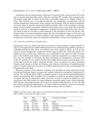 Biointerphases vol. 2, issue 4 (2007) pages MR17 - MR172 45
Combustion-derived carbon particles, with traces of transition metals, make up about 50% of the
mass of typical urban particulate matter, while the remaining 50% includes salts, geological dust,
and organic matter [49]. As shown in this study of particulate matter in Los Angeles (Figure 23)
[123], when sorted by size, we see that the particles vary considerably in composition, with the
smallest nanoparticles being mostly carbon (organic and elemental), while the larger microparticles
are mostly metal. In general, environmental pollution particles differ in their quantities of nitrates,
sulfates, crustal materials, and carbon, with blown soil a major source in rural areas. Due to the high
chemical reactivity of atmospheric nanoparticles (resulting from their high surface area), they are
very likely to interact with water or other chemicals in the atmosphere to form new species. This
dynamic nature of aerosol nanoparticles means that their environmental impact will be long and
complex, as reactions create a cascade of products with varying effects – while some particles will
be long-lived, or persistent, others may experience transformations to more or less damaging states.
3.4.2. Aerosols concentration. Air quality index
Nanoparticles with size smaller than 100 nm are present in large numbers in typical ambient air
with a level ranging between 5,000-10,000 particles per ml, increasing during pollution episodes to
3,000,000 particles/ml [49]. Their concentration varies from region to region, as well as from
season to season. Nanoparticles smaller than 100 nm make up about 70% of the total number of a
ambient aerosols in urban areas, while their mass contribution is only about 1% [180]. In certain
parts of the world the peak number concentration or airborne nanoparticles was found to increase
over time. For example, in California, the peak concentration of nanoparticles in January 1999
(1.45 !1011
particles/m3
) was found to be three times higher than previously measured peaks [181].
At the other extreme are modern cleanroom facilities where air particles are almost eliminated
through careful design of airflow and filtering, and meticulous elimination of potential particle
sources. A typical cleanroom, with Class 10 or ISO 3 particle levels has only several hundred 100
nm particles per cubic meter.
Increased awareness of the influence of particle size and shape on health impact has led the
Environment Protection Agency to propose new ambient standards on fine particles smaller than 2.5
microns. The Air Quality Index (AQI) is a standard measure used by the Environmental Protection
Agency for monitoring daily air quality [123]. It quantifies air pollution and predicts health effects
of concern that may be experienced within a few hours or days of exposure to polluted air. The
calculation of the AQI includes five major pollutants: particulate matter, ozone, carbon monoxide,
sulfur dioxide, and nitrogen dioxide, all of which are regulated under the Clean Air Act. The AQI
has not been standardized internationally, and other countries use different systems for describing
air quality [123], [182]. The AQI values for particulate matter are shown in Table 3.
Table 3. Air quality index, AQI, values for concentrations of particulate matter with diameters smaller
than 2.5 (MP<2.5) and 10 microns (MP<10) [123].
AQI MP<2.5
(µg/m3
)
MP<10
(µg/m3
)
Air quality descriptor
0-50 0.0-15.4 0.54 Good
51-100 15.5-40.4 55-154 Moderate
101-150 40.5-65.4 155-254 Unhealthy for sensitive groups
151-200 65.5-150.4 255-354 Unhealthy
201-300 150.5-250.4 355-452 Very unhealthy
 