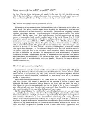 Biointerphases vol. 2, issue 4 (2007) pages MR17 - MR172 47
first Earth Observing System (EOS) spacecraft, launched on December 18, 1999. The MISR instrument
orbits the Earth about 15 times each day, observes the Earth continuously from pole to pole, and every 9
days views the entire globe between 82 degrees north and 82 degrees south latitude [184].
3.4.3. Satellite monitoring of aerosol concentration and size
Aerosols play an important role in the global atmosphere, directly influencing global climate and
human health. Dust, smoke, and haze locally impair visibility and health in both urban and rural
regions. Anthropogenic aerosol nanoparticles are especially abundant in the atmosphere, and they
constitute a significant uncertainty factor in estimating the climatic change resulting from human
pollution [67]. Satellite images clearly show particulate matter from both anthropogenic and natural
sources in industrialized and heavily populated parts of the world (Figure 24 a-d) [183].
Atmospheric aerosols are monitored worldwide via satellites, and several years worth of measured
global aerosol maps are available from NASA's MISR (Figure 24 e) [184]. Global aerosol data is
measured by imaging sequential columns through the atmosphere below the satellite as it orbits the
earth, in each of 4 wavelengths (blue, green, red, and near-infrared). These measures also give some
indication of particle size and shape, from the variation in scene brightness over several different
view angles and wavelengths. The MISR results distinguish desert dust from pollution and forest
fire particles: desert dust particles and sea salt are usually larger than aerosols originating from the
processes of combustion e.g. forest fires and burning of fossil fuels. MISR can help to determine
ground-level pollution concentrations necessary in understanding and assessing links between
pollution exposure and human health. A full assessment of the impact of pollution aerosol exposure
will require records of aerosol mapping for several decades - the typical timescale of pollution-
linked disease appearance.
3.4.4. Health effects associated to air pollution
Human exposure to inhaled ambient particles can have adverse health effects [19], [117], [158],
[185], [186]. Pulmonary and cardiovascular diseases result when inhaled particles interfere with the
normal function of bodily systems [48], [187], [188]. The health consequences of particle inhalation
vary greatly with particle composition, concentration, etc., from benign candle wax to carcinogenic
asbestos, or tobacco smoke.
As our understanding of nanoparticles has grown, so has our knowledge of disease resulting
from their exposure. Until recently it was believed that particles 10 microns or smaller were
responsible for disease resulting for particle pollution. But further study has shown that most of
these diseases are caused by particles smaller than 100 nm, similar in size to viruses. Nanoparticles
seem to be generally more toxic than microparticles, primarily do to their ability to penetrate living
cells, translocate within the body, and affect the function of major organs.
Cardiovascular diseases. The correlation between ambient particles exposure and heart disease
was accepted in the mid-nineties, when it was observed that hospital admission for cardiovascular
illness increased on days with high concentrations of particles [189]. Atmospheric particle pollution
from automobile exhaust seems to have a major influence on mortality, with a strong association
between increased cardiopulmonary mortality and living near major roads [117]. The risk of
myocardial infarction onset increases with elevated concentrations of particulate matter smaller than
2.5 µm in the day before onset and with volume of vehicular traffic. Cardiovascular diseases and
effects associated with particulate pollution include: ischemic heart disease, hypertensive heart
 