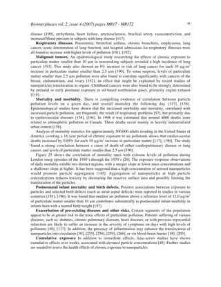 Biointerphases vol. 2, issue 4 (2007) pages MR17 - MR172 48
disease [190], arrhythmia, heart failure, arteriosclerosis, brachial artery vasoconstriction, and
increased blood pressure in subjects with lung disease [117].
Respiratory illnesses. Pneumonia, bronchial asthma, chronic bronchitis, emphysema, lung
cancer, acute deterioration of lung function, and hospital admissions for respiratory illnesses were
all found to increase with higher levels of pollution [191], [192].
Malignant tumors. An epidemiological study researching the effects of chronic exposure to
particulate matter smaller than 10 µm in nonsmoking subjects revealed a high incidence of lung
cancer [193]. This study also showed an 8% increase in risk of lung cancer for each 10 µg/m3
increase in particulate matter smaller than 2.5 µm [190]. To some surprise, levels of particulate
matter smaller than 2.5 µm pollution were also found to correlate significantly with cancers of the
breast, endometrium, and ovary [192], an effect that might be explained by recent studies of
nanoparticles translocation to organs. Childhood cancers were also found to be strongly determined
by prenatal or early postnatal exposure to oil-based combustion gases, primarily engine exhaust
[118].
Mortality and morbidity. There is compelling evidence of correlation between particle
pollution levels on a given day, and overall mortality the following day [117], [158].
Epidemiological studies have shown that the increased morbidity and mortality, correlated with
increased particle pollution, are frequently the result of respiratory problems [97], but primarily due
to cardiovascular diseases [158], [194]. In 1998 it was estimated that around 4000 deaths were
related to atmospheric pollution in Canada. These deaths occur mainly in heavily industrialized
urban centers [158].
Analysis of mortality statistics for approximately 500,000 adults residing in the United States of
America covering a 16 year period of chronic exposure to air pollutants shows that cardiovascular
deaths increased by 0.69% for each 10 µg/m3
increase in particulate matter [117], [190]. The study
found a strong correlation between a cause of death of either cardiopulmonary disease or lung
cancer, and levels of particulate matter smaller than 2.5 µm [190].
Figure 25 shows the correlation of mortality rates with extreme levels of pollution during
London smog episodes of the 1950’s through the 1970’s [20]. The exposure–response observations
of daily mortality exhibit two distinct regions, with a steeper slope at lower mass concentrations and
a shallower slope at higher. It has been suggested that a high concentration of aerosol nanoparticles
would promote particle aggregation [145]. Aggregation of nanoparticles at high particle
concentrations reduces toxicity by decreasing the reactive surface area and possibly limiting the
translocation of the particles.
Postneonatal infant mortality and birth defects. Positive associations between exposure to
particles and selected birth defects (such as atrial septal defects) were reported in studies in various
countries [195], [196]. It was found that outdoor air pollution above a reference level of 12.0 µg/m3
of particulate matter smaller than 10 µm contributes substantially to postneonatal infant mortality in
infants born with a normal birth weight [197].
Exacerbation of pre-existing diseases and other risks. Certain segments of the population
appear to be at greater risk to the toxic effects of particulate pollution. Patients suffering of various
diseases, such as: diabetes, chronic pulmonary diseases, heart diseases, or with previous myocardial
infarction are likely to suffer an increase in the severity of symptoms on days with high levels of
pollutants [48], [117]. In addition, the presence of inflammation may enhance the translocation of
nanoparticles into circulation [30], [255], [256], [259], [266], or via blood-brain-barrier [18], [203].
Cumulative exposure In addition to immediate effects, time-series studies have shown
cumulative effects over weeks, associated with elevated particle concentrations [48]. Further studies
are needed to assess the health effects of chronic exposure to nanoparticles.
 