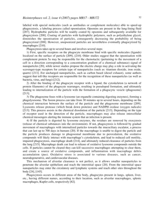 Biointerphases vol. 2, issue 4 (2007) pages MR17 - MR172 52
labeled with special molecules (such as antibodies or complement molecules) able to speed-up
phagocytosis, a labeling process called opsonisation. Opsonins are present in the lung-lining fluid
[207]. Hydrophobic particles will be readily coated by opsonins and subsequently available for
phagocytosis [208]. Coating of particles with hydrophilic polymers, such as polyethylene glycol,
diminishes the opsonisation of particles, consequently decreasing the probability of being
phagocytized [208]. However, unopsonized particles are nevertheless eventually phagocytized by
macrophages [210].
Phagocytosis takes up to several hours and involves several steps:
1) First, specific receptors on the phagocyte membrane bind with specific molecules (ligands)
localized on the surface of particle [209], [210]. Older studies suggest that the opsonisation with
complement protein 5a may be responsible for the chemotactic (pertaining to the movement of a
cell in a direction corresponding to a concentration gradient of a chemical substance) signal of
nanoparticles [20], while newer studies propose the electric charge may play a role in activating the
scavenger-type receptors for certain type of nanoparticles (such as: titanium dioxide, iron oxide,
quartz) [211]. For uncharged nanoparticles, such as carbon based (diesel exhaust), some authors
suggest that toll-like receptors are responsible for the recognition of these nanoparticles (as well as
bacteria, virus, and fungi) [212].
2) After the binding of the phagocyte receptor with a ligand, the cytoskeleton (a network of
protein filaments) of the phagocyte rearranges, resulting in pseudopod formation, and ultimately
leading to internalization of the particle with the formation of a phagocytic vesicle (phagosome)
[213].
3) The phagosome fuses with a lysosome (an organelle containing digesting enzymes), forming a
phagolysosome. The fusion process can take from 30 minutes up to several hours, depending on the
chemical interaction between the surface of the particle and the phagosome membrane [209].
Lysosoms release protease (which break down proteins) and NADPH oxidase (oxygen radicals)
[213]. This process assists in the chemical dissolution of the particle [213]. Depending on the type
of receptor used in the detection of the particle, macrophages may also release intercellular
chemical messengers alerting the immune system that an infection is present.
4) If the particle is digested by lysosome enzymes, the residues are removed by exocytosis
(release of chemical substances into the environment). If not, phagocytosis is followed by gradual
movement of macrophages with internalized particles towards the mucociliary escalator, a process
that can last up to 700 days in humans [20]. If the macrophage is unable to digest the particle and
the particle produces damage to phagosomal membrane due to peroxidation, the oxidative
compounds will likely interact with macrophage’s cytoskeleton, and lead to reduced cell motility,
impaired phagocytosis, macrophage death [214], and ultimately reduced clearance of particles from
the lung [215]. Macrophage death can lead to release of oxidative lysosome compounds outside the
cells. If particles cannot be cleared they can kill successive macrophages attempting to clear them,
and create a source of oxidative compounds, and inflammation with macrophage debris
accumulation (pus). Oxidative stress is associated to various diseases, such as cancer,
neurodegenerative, and cardiovascular diseases.
This mechanism of alveolar clearance is not perfect, as it allows smaller nanoparticles to
penetrate the alveolar epithelium and reach the interstitial space [20]. From the interstitial space
nanoparticles may enter the circulatory and lymphatic systems and reach other sites throughout the
body [24], [145].
Phagocytosis occurs in different areas of the body, phagocytes present in lungs, spleen, liver,
etc., having different names, according to their location, such as alveolar macrophages, splenic
macrophages, Kupfer cells, respectively [82].
 