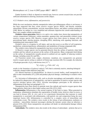 Biointerphases vol. 2, issue 4 (2007) pages MR17 - MR172 57
Uptake location is likely to depend on material type, however current research does not provide
sufficient information to drawing conclusions on this subject.
4.2.2. Oxidative stress, inflammation, and genotoxicity
While the exact mechanism whereby nanoparticles induce pro-inflammatory effects is not known, it
has been suggested that they create reactive oxygen species (ROS), and thereby modulate
intracellular calcium concentrations, activate transcription factors, and induce cytokine production
[240]. Below we outline in a very simplified and schematic depiction the current understanding of
these very complex cellular mechanisms.
Oxidative stress generation. Both in vivo and in vitro studies have shown that nanoparticles of
various compositions (fullerenes, carbon nanotubes, quantum dots, and automobile exhaust) create
reactive oxygen species [20]. Reactive oxygen species have been shown to damage cells by
peroxidizing lipids, altering proteins, disrupting DNA, interfering with signaling functions, and
modulating gene transcription [240].
Oxidative stress is a response to cell injury, and can also occur as an effect of cell respiration,
metabolism, ischemia/reperfusion, inflammation, and metabolism of foreign compounds [46].
The oxidative stress induced by nanoparticles may have several sources [46]:
(i) Reactive oxygen species can be generated directly from the surface of particles when both
oxidants and free radicals are present on the surface of the particles. Many compounds hitch-hiking
on the surface of nanoparticles (usually present in ambient air) are capable of inducing oxidative
damage, including ozone (O3) and NO2.
(ii) Transition metals (iron, copper, chromium, vanadium, etc.) nanoparticle can generate
reactive oxygen species acting as catalysts in Fenton type reactions [46]. For example, the reduction
of hydrogen peroxide (
!
H2O2) with ferrous iron (
!
Fe2+
)
!
•
O2
"
+ H2O2 Fe
# $# •
OH + OH"
+ O2
results in the formation of hydroxyl radical (
!
•
OH ) that is extremely reactive, attacking biological
molecules situated within diffusion range [46].
(iii) Altered functions of mitochondrion. As shown in several studies, small nanoparticles are
able to enter mitochondria [57], [228] and produce physical damage, contributing to oxidative stress
[24].
(iv) Activation of inflammatory cells, such as alveolar macrophages and neutrophils, which can
be induced by phagocytosis of nanoparticles, can lead to generation of reactive oxygen species and
reactive nitrogen species [46], [241]. Alveolar macrophages participate in the initiation of
inflammation in the lung (see paragraph 4.1.3).
Nanoparticles have been shown to generate more free radicals and reactive oxygen species than
larger particles, likely due to their higher surface area [24], [231], [242].
Inflammation. Inflammation is the normal response of the body to injury. When generated in
moderation, inflammation stimulates the regeneration of healthy tissue, however when in excess, it
can lead to disease [49]. In vitro and in vivo experiments demonstrate that exposure to small
nanoparticles is associated with inflammation, with particle size and composition being the most
important factors [46]. Inflammation is controlled by a complex series of intracellular and
extracellular events. The oxidative stress results in the release of pro-inflammatory mediators or
cytokines - intercellular chemical messengers alerting the immune system when an infection is
present [215], [241]. Some nanoparticles can produce cell death via mitochondrial damage without
inflammation [228].
Antioxidants. The oxidative stress also results in the release of antioxidants - proteins that act to
 