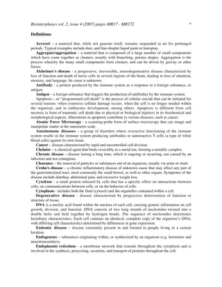 Biointerphases vol. 2, issue 4 (2007) pages MR17 - MR172 6
Definitions
Aerosol – a material that, while not gaseous itself, remains suspended in air for prolonged
periods. Typical examples include dust, and fine-droplet liquid paint or hairspray.
Aggregate/aggregation – a material that is composed of a large number of small components
which have come together as clusters, usually with branching, porous shapes. Aggregation is the
process whereby the many small components form clusters, and can be driven by gravity or other
forces.
Alzheimer's disease - a progressive, irreversible, neurodegenerative disease characterized by
loss of function and death of nerve cells in several regions of the brain, leading to loss of attention,
memory, and language. Its cause is unknown.
Antibody - a protein produced by the immune system as a response to a foreign substance, or
antigen.
Antigen – a foreign substance that triggers the production of antibodies by the immune system.
Apoptosis – or “programmed cell death” is the process of cellular suicide that can be initiated for
several reasons: when extensive cellular damage occurs, when the cell is no longer needed within
the organism, and in embryonic development, among others. Apoptosis is different from cell
necrosis (a form of traumatic cell death due to physical or biological injuries) in its biochemical and
morphological aspects. Aberrations in apoptosis contribute to various diseases, such as cancer.
Atomic Force Microscopy - a scanning-probe form of surface microscopy that can image and
manipulate matter at the nanometer scale.
Autoimmune diseases – a group of disorders where overactive functioning of the immune
system results in the immune system producing antibodies or autoreactive T cells (a type of white
blood cells) against its own tissue.
Cancer – disease characterized by rapid and uncontrolled cell division.
Chelator – a chemical agent that binds reversibly to a metal ion, forming a metallic complex.
Chronic disease – disease lasting a long time, which is ongoing or recurring, not caused by an
infection and not contagious.
Clearance – the removal of particles or substances out of an organism, usually via urine or stool.
Crohn's disease – a chronic inflammatory disease of unknown cause that may affect any part of
the gastrointestinal tract, most commonly the small bowel, as well as other organs. Symptoms of the
disease include diarrhea, abdominal pain, and excessive weight loss.
Cytokine - a small protein released by cells that has a specific effect on interactions between
cells, on communications between cells, or on the behavior of cells.
Cytoplasm - includes both the fluid (cytosol) and the organelles contained within a cell.
Degenerative disease - disease characterized by progressive deterioration of function or
structure of tissue.
DNA is a nucleic acid found within the nucleus of each cell, carrying genetic information on cell
growth, division, and function. DNA consists of two long strands of nucleotides twisted into a
double helix and held together by hydrogen bonds. The sequence of nucleotides determines
hereditary characteristics. Each cell contains an identical, complete copy of the organism’s DNA,
with differing cell characteristics determined by differences in gene expression.
Endemic disease – disease constantly present in and limited to people living in a certain
location.
Endogenous – substances originating within, or synthesized by an organism (e.g. hormones and
neurotransmitters).
Endoplasmic reticulum - a membrane network that extends throughout the cytoplasm and is
involved in the synthesis, processing, secretion, and transport of proteins throughout the cell.
 