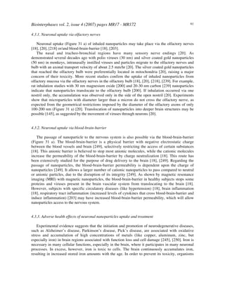 Biointerphases vol. 2, issue 4 (2007) pages MR17 - MR172 61
4.3.1. Neuronal uptake via olfactory nerves
Neuronal uptake (Figure 31 a) of inhaled nanoparticles may take place via the olfactory nerves
[18], [20], [218] or/and blood-brain-barrier [18], [203].
The nasal and tracheo-bronchial regions have many sensory nerve endings [20]. As
demonstrated several decades ago with polio viruses (30 nm) and silver coated gold nanoparticles
(50 nm) in monkeys, intranasally instilled viruses and particles migrate to the olfactory nerves and
bulb with an axonal transport velocity of about 2.5 mm/hr [20]. The silver coated gold nanoparticles
that reached the olfactory bulb were preferentially located in mitochondria [20], raising a major
concern of their toxicity. More recent studies confirm the uptake of inhaled nanoparticles from
olfactory mucosa via the olfactory nerves in the olfactory bulb [18], [20], [218], [239]. For example,
rat inhalation studies with 30 nm magnesium oxide [200] and 20-30 nm carbon [239] nanoparticles
indicate that nanoparticles translocate to the olfactory bulb [200]. If inhalation occurred via one
nostril only, the accumulation was observed only in the side of the open nostril [20]. Experiments
show that microparticles with diameter larger than a micron do not cross the olfactory nerve, as
expected from the geometrical restrictions imposed by the diameter of the olfactory axons of only
100-200 nm (Figure 31 a) [20]. Translocation of nanoparticles into deeper brain structures may be
possible [145], as suggested by the movement of viruses through neurons [20].
4.3.2. Neuronal uptake via blood-brain-barrier
The passage of nanoparticle to the nervous system is also possible via the blood-brain-barrier
(Figure 31 a). The blood-brain-barrier is a physical barrier with negative electrostatic charge
between the blood vessels and brain [249], selectively restricting the access of certain substances
[18]. This anionic barrier is believed to stop most anionic molecules, while the cationic molecules
increase the permeability of the blood-brain-barrier by charge neutralization [18]. This route has
been extensively studied for the purpose of drug delivery to the brain [18], [249]. Regarding the
passage of nanoparticles, the blood-brain-barrier permeability is dependent upon the charge of
nanoparticles [249]. It allows a larger number of cationic nanoparticles to pass compared to neutral
or anionic particles, due to the disruption of its integrity [249]. As shown by magnetic resonance
imaging (MRI) with magnetic nanoparticles, the blood-brain-barrier in healthy subjects stops some
proteins and viruses present in the brain vascular system from translocating to the brain [18].
However, subjects with specific circulatory diseases (like hypertension) [18], brain inflammation
[18], respiratory tract inflammation (increased levels of cytokines that cross blood-brain-barrier and
induce inflammation) [203] may have increased blood-brain-barrier permeability, which will allow
nanoparticles access to the nervous system.
4.3.3. Adverse health effects of neuronal nanoparticles uptake and treatment
Experimental evidence suggests that the initiation and promotion of neurodegenerative diseases,
such as Alzheimer’s disease, Parkinson’s disease, Pick’s disease, are associated with oxidative
stress and accumulation of high concentrations of metals (like copper, aluminum, zinc, but
especially iron) in brain regions associated with function loss and cell damage [245], [250]. Iron is
necessary in many cellular functions, especially in the brain, where it participates in many neuronal
processes. In excess, however, iron is toxic to cells. The brain continuously accumulates iron,
resulting in increased stored iron amounts with the age. In order to prevent its toxicity, organisms
 