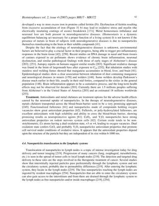 Biointerphases vol. 2, issue 4 (2007) pages MR17 - MR172 62
developed a way to store excess iron in proteins called ferittin (Ft). Dysfunction of ferittin resulting
from excessive accumulation of iron (Figure 31 b) may lead to oxidative stress and myelin (the
electrically insulating coatings of axons) breakdown [171]. Metal homeostasis imbalance and
neuronal loss are both present in neurodegenerative diseases. (Homeostasis is a dynamic
equilibrium balancing act necessary for a proper function of a living system) It is not known if the
presence of metals in brain of subjects with neurodegenerative diseases is due to nanoparticles
themselves translocating to the brain or their soluble compounds [41].
Despite the fact that the etiology of neurodegenerative diseases is unknown, environmental
factors are believed to play a crucial factor in their progress, being able to trigger pro-inflammatory
responses in the brain tissue [42], [250]. Recent studies on DNA damage in nasal and brain tissues
of canines exposed to air pollutants shows evidence of chronic brain inflammation, neuronal
dysfunction, and similar pathological findings with those of early stages of Alzheimer’s disease
[203], [251]. Autopsy reports on humans suggest similar results [203]. Significant oxidative damage
was found in the brain of largemouth bass after exposure to C60 [252]. Rat inhalation studies with
stainless steel welding fumes showed that manganese accumulates in blood, liver, and brain [41].
Epidemiological studies show a clear association between inhalation of dust containing manganese
and neurological diseases in miners [170] and welders [148]. Some welders develop Parkinson’s
disease much earlier in their life, usually in their mid forties, compared to the sixties in the general
population [148]. Brain inflammation appears to be a cumulative process, and the long-term health
effects may not be observed for decades [203]. Currently there are 1.5 millions peoples suffering
from Alzheimer’s in the United States of America [203] and an estimated 18 millions worldwide
[253].
Treatment. Antioxidants and metal chelators are treatment options for the adverse health effects
caused by the neuronal uptake of nanoparticles. In the therapy of neurodegenerative diseases,
metals chelators transported across the blood-brain-barrier seem to be a very promising approach
[245]. Functionalized fullerenes [61] and nanoparticles made of compounds holding oxygen
vacancies show great antioxidant properties [62]. Fullerols, or poly-hydroxylated fullerenes, are
excellent antioxidants with high solubility and ability to cross the blood-brain barrier, showing
promising results as neuroprotective agents [61]. CeO2, and Y2O3 nanoparticles have strong
antioxidant properties on rodent nervous system cells [62]. Cerium oxide tends to be non-
stoichiometric, Ce atoms having a dual oxidation state, +3 or +4, leading to oxygen vacancies. Dual
oxidation state confers CeO2 and probably Y2O3 nanoparticles antioxidant properties that promote
cell survival under conditions of oxidative stress. It appears that the antioxidant properties depend
upon the structure of the particle but they are independent of its size within 6-1000 nm.
4.4. Nanoparticles translocation to the lymphatic systems
Translocation of nanoparticles to lymph nodes is a topic of intense investigation today for drug
delivery and tumor imaging [219]. Progression of many cancers (lung, esophageal, mesothelioma,
etc.) is seen in the spread of tumor cells to local lymph nodes [219]. The detection and targeted drug
delivery to these sites are the steps involved in the therapeutic treatment of cancer. Several studies
show that interstitially injected particles pass preferentially through the lymphatic system and not
the circulatory system, probably due to permeability differences [219]. After entering the lymphatic
system, they locate in the lymph nodes [219]. The free nanoparticles reaching the lymph nodes are
ingested by resident macrophages [254]. Nanoparticles that are able to enter the circulatory system
can also gain access to the interstitium and from there are drained through the lymphatic system to
the lymph nodes as free nanoparticles and/or inside macrophages [219], [254].
 